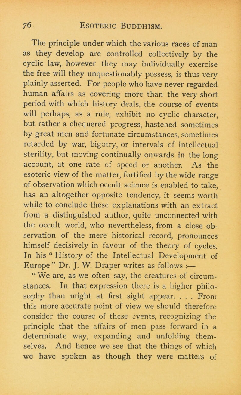 The principle under which the various races of man as they develop are controlled collectively by the cyclic law, however they may individually exercise the free will they unquestionably possess, is thus very plainly asserted. For people who have never regarded human affairs as covering more than the very short period with which history deals, the course of events will perhaps, as a rule, exhibit no cyclic character, but rather a chequered progress, hastened sometimes by great men and fortunate circumstances, sometimes retarded by war, bigotry, or intervals of intellectual sterility, but moving continually onwards in the long account, at one rate of speed or another. As the esoteric view of the matter, fortified by the wide range of observation which occult science is enabled to take, has an altogether opposite tendency, it seems worth while to conclude these explanations with an extract from a distinguished author, quite unconnected with the occult world, who nevertheless, from a close ob- servation of the mere historical record, pronounces himself decisively in favour of the theory of cycles. In his “ History of the Intellectual Development of Europe ” Dr. J. W. Draper writes as follows :— “ We are, as we often say, the creatures of circum- stances. In that expression there is a higher philo- sophy than might at first sight appear. . . . From this more accurate point of view we should therefore consider the course of these events, recognizing the principle that the affairs of men pass forward in a determinate way, expanding and unfolding them- selves. And hence we see that the things of which we have spoken as though they were matters of