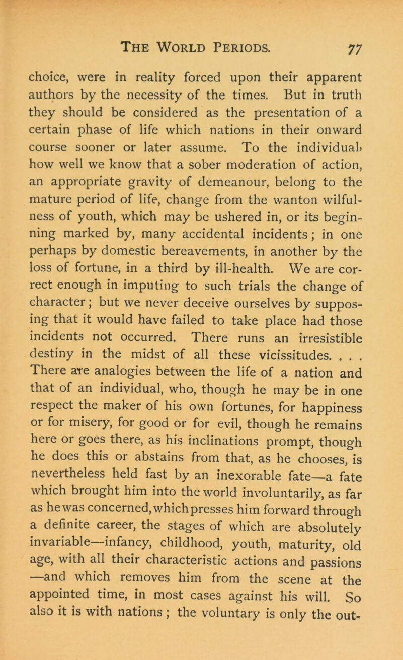 choice, were in reality forced upon their apparent authors by the necessity of the times. But in truth they should be considered as the presentation of a certain phase of life which nations in their onward course sooner or later assume. To the individual* how well we know that a sober moderation of action, an appropriate gravity of demeanour, belong to the mature period of life, change from the wanton wilful- ness of youth, which may be ushered in, or its begin- ning marked by, many accidental incidents; in one perhaps by domestic bereavements, in another by the loss of fortune, in a third by ill-health. We are cor- rect enough in imputing to such trials the change of character; but we never deceive ourselves by suppos- ing that it would have failed to take place had those incidents not occurred. There runs an irresistible destiny in the midst of all these vicissitudes. . . . There are analogies between the life of a nation and that of an individual, who, though he may be in one respect the maker of his own fortunes, for happiness or for misery, for good or for evil, though he remains here or goes there, as his inclinations prompt, though he does this or abstains from that, as he chooses, is nevertheless held fast by an inexorable fate—a fate which brought him into the world involuntarily, as far as he was concerned, which presses him forward through a definite career, the stages of which are absolutely invariable—infancy, childhood, youth, maturity, old age, with all their characteristic actions and passions —and which removes him from the scene at the appointed time, in most cases against his will. So also it is with nations ; the voluntary is only the out-