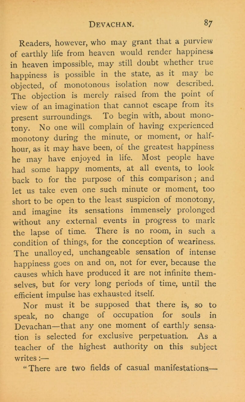 Readers, however, who may grant that a purview of earthly life from heaven would render happiness in heaven impossible, may still doubt whether true happiness is possible in the state, as it may be objected, of monotonous isolation now described. The objection is merely raised from the point of view of an imagination that cannot escape from its present surroundings. To begin with, about mono- tony. No one will complain of having experienced monotony during the minute, or moment, or half- hour, as it may have been, of the greatest happiness he may have enjoyed in life. Most people have had some happy moments, at all events, to look back to for the purpose of this comparison ; and let us take even one such minute or moment, too short to be open to the least suspicion of monotony, and imagine its sensations immensely prolonged without any external events in progress to mark the lapse of time. There is no room, in such a condition of things, for the conception of weariness. The unalloyed, unchangeable sensation of intense happiness goes on and on, not for ever, because the causes which have produced it are not infinite them- selves, but for very long periods of time, until the efficient impulse has exhausted itself. Nor must it be supposed that there is, so to speak, no change of occupation for souls in Devachan—that any one moment of earthly sensa- tion is selected for exclusive perpetuation. As a teacher of the highest authority on this subject writes:— “There are two fields of casual manifestations—