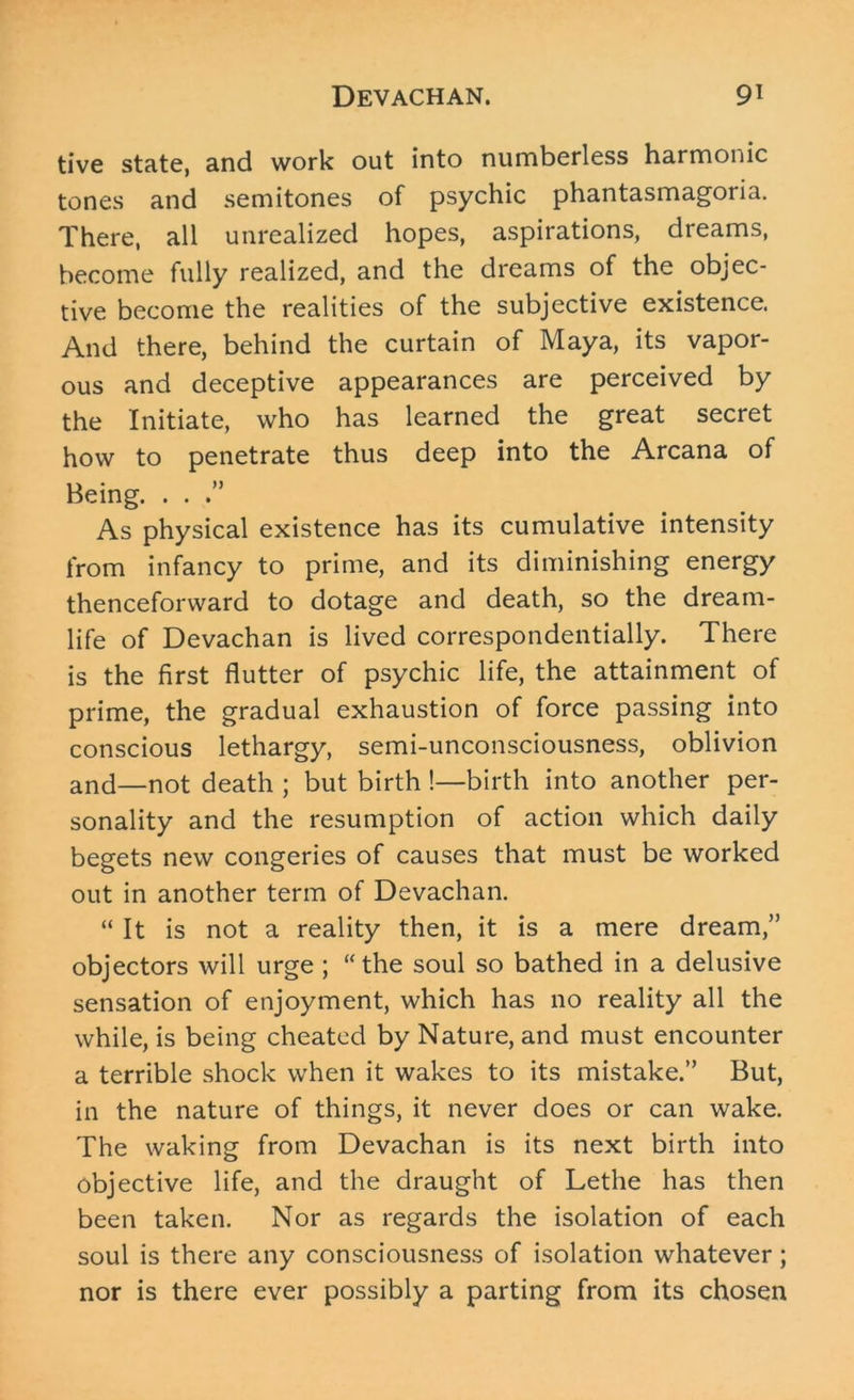 tive state, and work out into numberless harmonic tones and semitones of psychic phantasmagoria. There, all unrealized hopes, aspirations, dreams, become fully realized, and the dreams of the objec- tive become the realities of the subjective existence. And there, behind the curtain of Maya, its vapor- ous and deceptive appearances are perceived by the Initiate, who has learned the great secret how to penetrate thus deep into the Arcana of Being. . . As physical existence has its cumulative intensity from infancy to prime, and its diminishing energy thenceforward to dotage and death, so the dream- life of Devachan is lived correspondentially. There is the first flutter of psychic life, the attainment of prime, the gradual exhaustion of force passing into conscious lethargy, semi-unconsciousness, oblivion and—not death ; but birth !—birth into another per- sonality and the resumption of action which daily begets new congeries of causes that must be worked out in another term of Devachan. “ It is not a reality then, it is a mere dream,” objectors will urge ; “the soul so bathed in a delusive sensation of enjoyment, which has no reality all the while, is being cheated by Nature, and must encounter a terrible shock when it wakes to its mistake.” But, in the nature of things, it never does or can wake. The waking from Devachan is its next birth into objective life, and the draught of Lethe has then been taken. Nor as regards the isolation of each soul is there any consciousness of isolation whatever; nor is there ever possibly a parting from its chosen