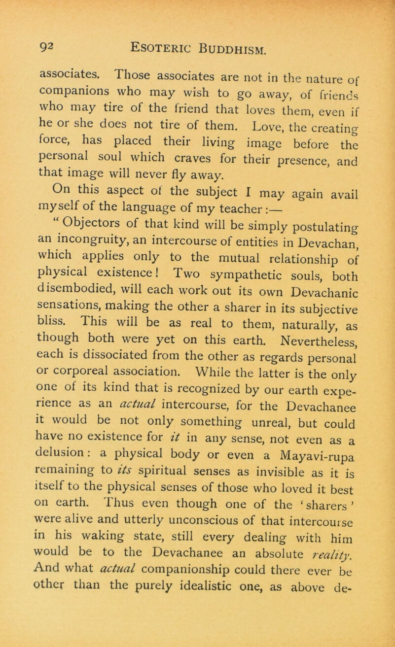 associates. Those associates are not in the nature of companions who may wish to go away, of friends who may tire of the friend that loves them, even if he 01 she does not tire of them. Love, the creating force, has placed their living image before the personal soul which craves for their presence, and that image will never fly away. On this aspect of the subject I may again avail myself of the language of my teacher :— Objectors of that kind will be simply postulating an incongruity, an intercourse of entities in Devachan, which applies only to the mutual relationship of physical existence! Two sympathetic souls, both disembodied, will each work out its own Devachanic sensations, making the other a sharer in its subjective bliss. This will be as real to them, naturally, as though both were yet on this earth. Nevertheless, each is dissociated from the other as regards personal or corporeal association. While the latter is the only one of its kind that is recognized by our earth expe- rience as an actual intercourse, for the Devachanee it would be not only something unreal, but could have no existence for it in any sense, not even as a delusion: a physical body or even a Mayavi-rupa remaining to its spiritual senses as invisible as it is itself to the physical senses of those who loved it best on earth. Thus even though one of the ‘ sharers ’ were alive and utterly unconscious of that intercourse in his waking state, still every dealing with him would be to the Devachanee an absolute reality. And what actual companionship could there ever be other than the purely idealistic one, as above de-