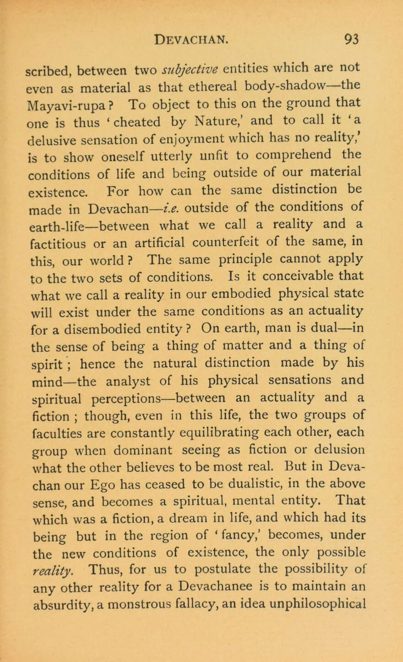 scribed, between two subjective entities which are not even as material as that ethereal body-shadow the Mayavi-rupa? To object to this on the ground that one is thus ‘cheated by Nature/ and to call it ‘a delusive sensation of enjoyment which has no reality/ is to show oneself utterly unfit to comprehend the conditions of life and being outside of our material existence. For how can the same distinction be made in Devachan—i.e. outside of the conditions of earth-life—between what we call a reality and a factitious or an artificial counterfeit of the same, in this, our world? The same principle cannot apply to the two sets of conditions. Is it conceivable that what we call a reality in our embodied physical state will exist under the same conditions as an actuality for a disembodied entity ? On earth, man is dual—in the sense of being a thing of matter and a thing of spirit ; hence the natural distinction made by his mind—the analyst of his physical sensations and spiritual perceptions—between an actuality and a fiction ; though, even in this life, the two groups of faculties are constantly equilibrating each other, each group when dominant seeing as fiction or delusion what the other believes to be most real. But in Deva- chan our Ego has ceased to be dualistic, in the above sense, and becomes a spiritual, mental entity. That which was a fiction, a dream in life, and which had its being but in the region of * fancy/ becomes, under the new conditions of existence, the only possible reality. Thus, for us to postulate the possibility of any other reality for a Devachanee is to maintain an absurdity, a monstrous fallacy, an idea unphilosophical