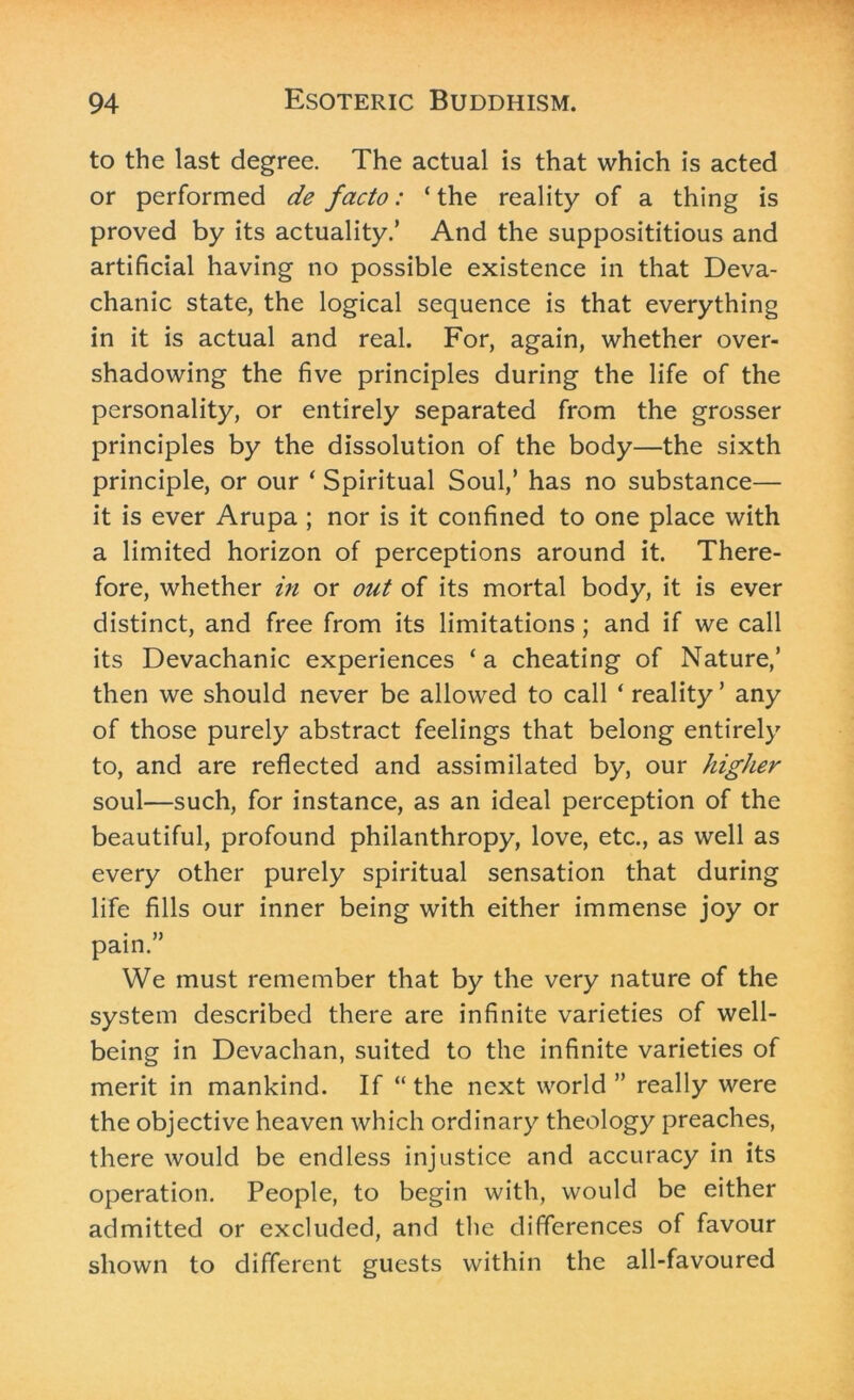 to the last degree. The actual is that which is acted or performed de facto: ‘the reality of a thing is proved by its actuality.’ And the supposititious and artificial having no possible existence in that Deva- chanic state, the logical sequence is that everything in it is actual and real. For, again, whether over- shadowing the five principles during the life of the personality, or entirely separated from the grosser principles by the dissolution of the body—the sixth principle, or our ‘ Spiritual Soul,’ has no substance— it is ever Arupa ; nor is it confined to one place with a limited horizon of perceptions around it. There- fore, whether in or out of its mortal body, it is ever distinct, and free from its limitations; and if we call its Devachanic experiences ‘a cheating of Nature,’ then we should never be allowed to call ‘ reality ’ any of those purely abstract feelings that belong entirely to, and are reflected and assimilated by, our higher soul—such, for instance, as an ideal perception of the beautiful, profound philanthropy, love, etc., as well as every other purely spiritual sensation that during life fills our inner being with either immense joy or pain.” We must remember that by the very nature of the system described there are infinite varieties of well- being in Devachan, suited to the infinite varieties of merit in mankind. If “ the next world ” really were the objective heaven which ordinary theology preaches, there would be endless injustice and accuracy in its operation. People, to begin with, would be either admitted or excluded, and the differences of favour shown to different guests within the all-favoured