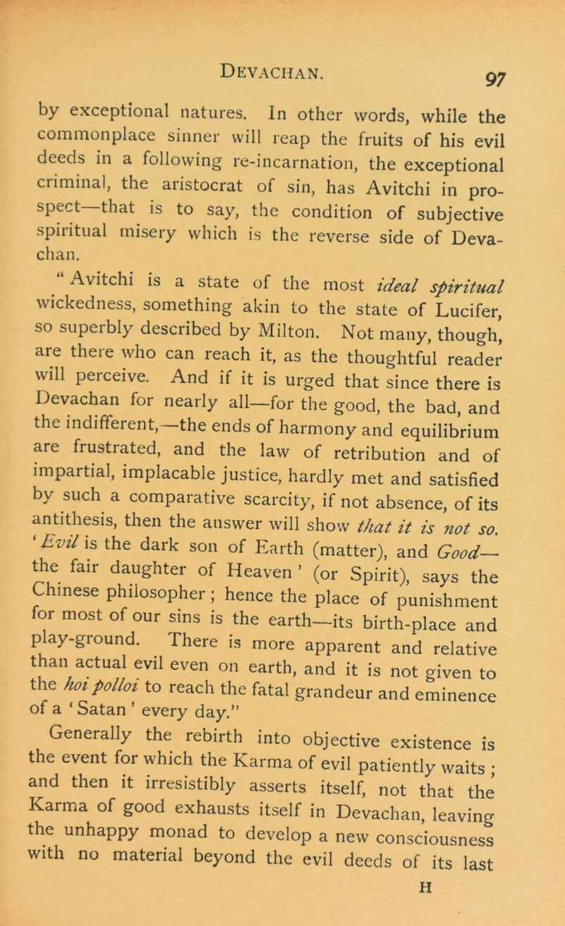 97 by exceptional natures. In other words, while the commonplace sinner will reap the fruits of his evil deeds in a following re-incarnation, the exceptional criminal, the aiistocrat of sin, has Avitchi in pro- spect that is to say, the condition of subjective spiritual misery which is the reverse side of Deva- chan. Avitchi is a state of the most ideal spiritual wickedness, something akin to the state of Lucifer, so supeibly described by Milton. Not many, though, are there who can reach it, as the thoughtful reader will perceive. And if it is urged that since there is Devachan for nearly all—for the good, the bad, and the indifferent, —the ends of harmony and equilibrium are frustrated, and the law of retribution and of impartial, implacable justice, hardly met and satisfied by such a comparative scarcity, if not absence, of its antithesis, then the answer will show that it is not so. ‘EviL ls the dark son of Earth (matter), and Good— the fair daughter of Heaven * (or Spirit), says the Chinese philosopher; hence the place of punishment for most of our sins is the earth—its birth-place and play-ground. There is more apparent and relative than actual evil even on earth, and it is not given to the hot polloz to reach the fatal grandeur and eminence ot a ‘ Satan ’ every day.” Generally the rebirth into objective existence is the event for which the Karma of evil patiently waits ; and then it irresistibly asserts itself, not that the Karma of good exhausts itself in Devachan, leaving the unhappy monad to develop a new consciousness with no material beyond the evil deeds of its last H