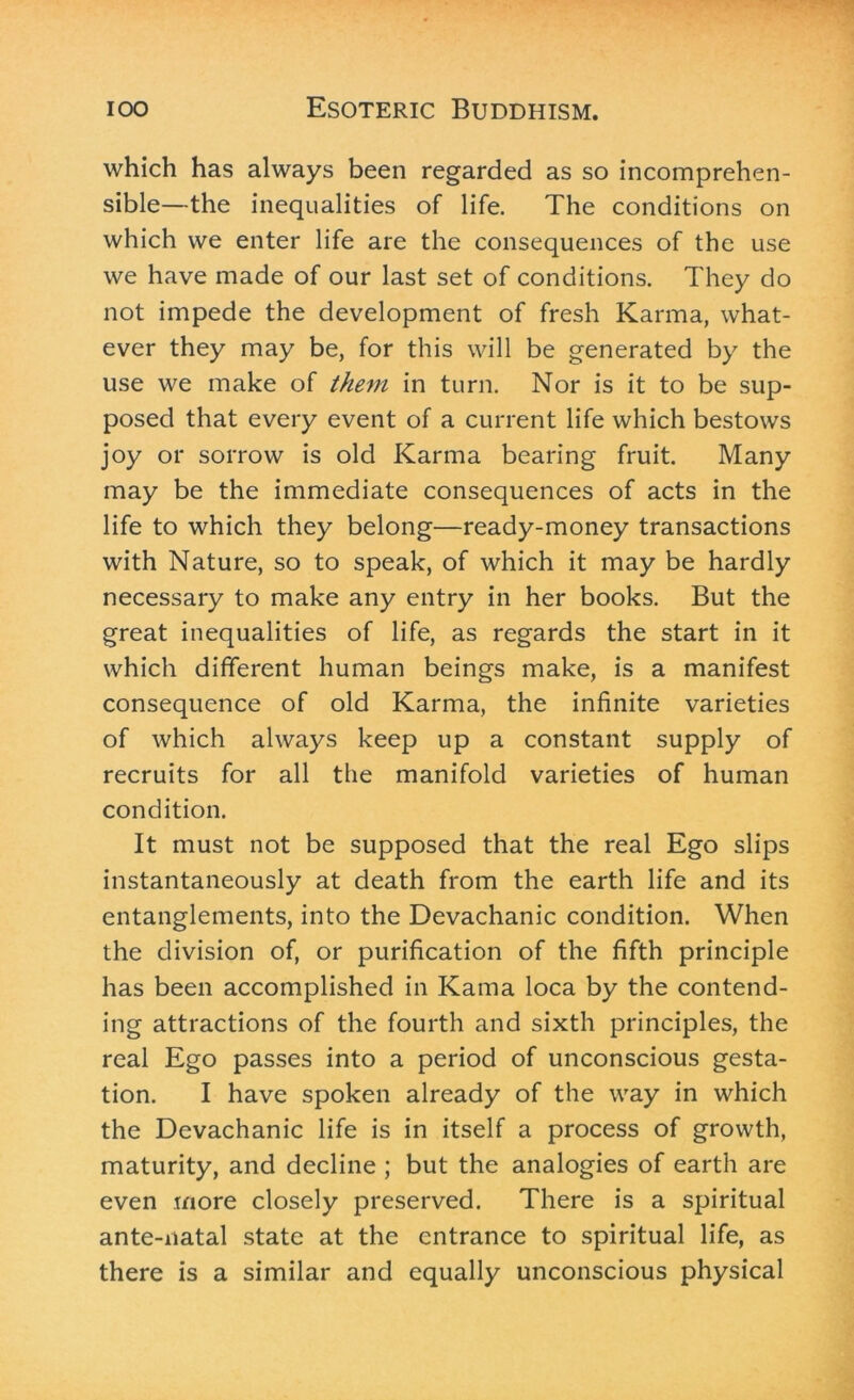 which has always been regarded as so incomprehen- sible—the inequalities of life. The conditions on which we enter life are the consequences of the use we have made of our last set of conditions. They do not impede the development of fresh Karma, what- ever they may be, for this will be generated by the use we make of them in turn. Nor is it to be sup- posed that every event of a current life which bestows joy or sorrow is old Karma bearing fruit. Many may be the immediate consequences of acts in the life to which they belong—ready-money transactions with Nature, so to speak, of which it may be hardly necessary to make any entry in her books. But the great inequalities of life, as regards the start in it which different human beings make, is a manifest consequence of old Karma, the infinite varieties of which always keep up a constant supply of recruits for all the manifold varieties of human condition. It must not be supposed that the real Ego slips instantaneously at death from the earth life and its entanglements, into the Devachanic condition. When the division of, or purification of the fifth principle has been accomplished in Kama loca by the contend- ing attractions of the fourth and sixth principles, the real Ego passes into a period of unconscious gesta- tion. I have spoken already of the way in which the Devachanic life is in itself a process of growth, maturity, and decline ; but the analogies of earth are even more closely preserved. There is a spiritual ante-natal state at the entrance to spiritual life, as there is a similar and equally unconscious physical