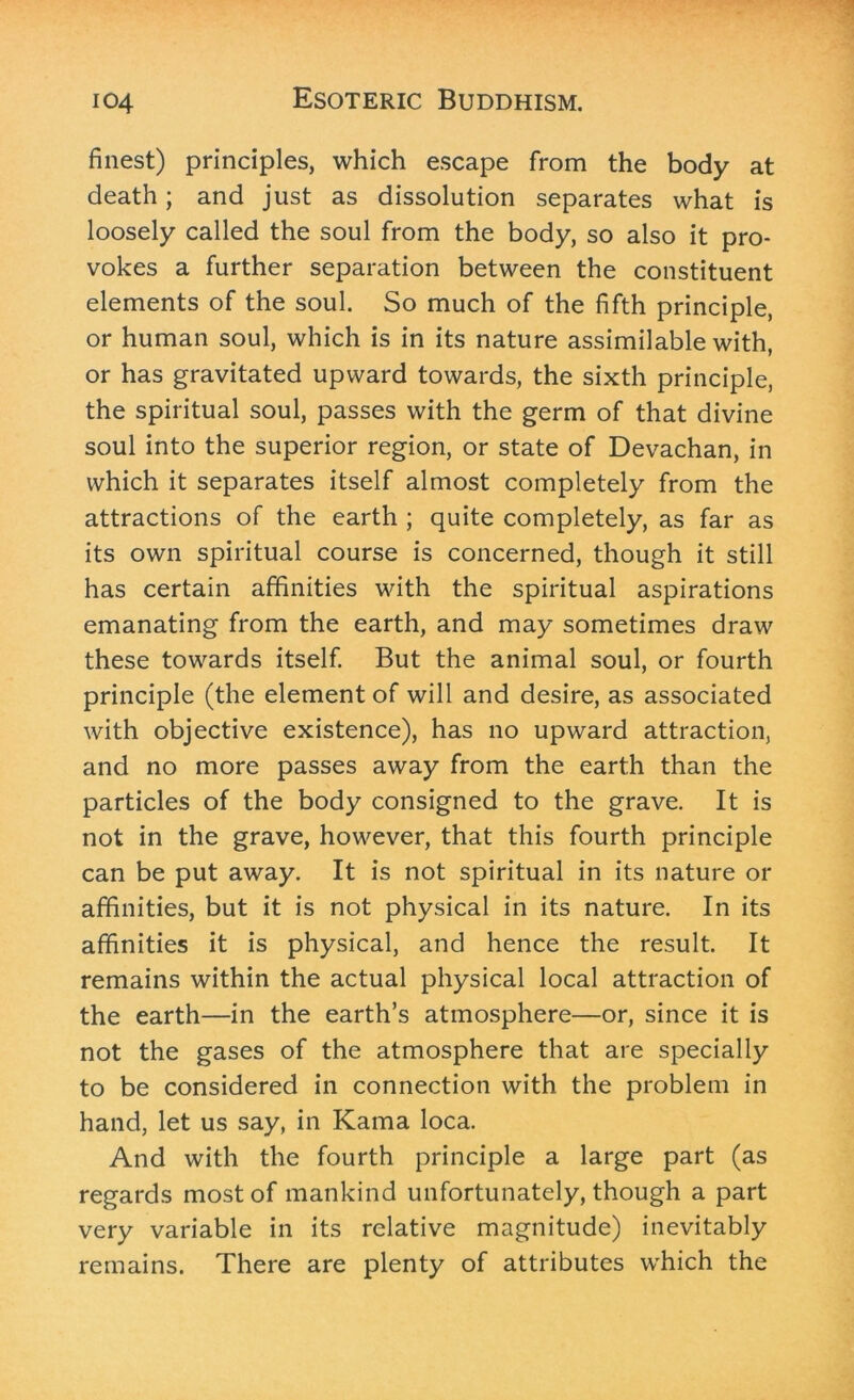 finest) principles, which escape from the body at death; and just as dissolution separates what is loosely called the soul from the body, so also it pro- vokes a further separation between the constituent elements of the soul. So much of the fifth principle, or human soul, which is in its nature assimilable with, or has gravitated upward towards, the sixth principle, the spiritual soul, passes with the germ of that divine soul into the superior region, or state of Devachan, in which it separates itself almost completely from the attractions of the earth ; quite completely, as far as its own spiritual course is concerned, though it still has certain affinities with the spiritual aspirations emanating from the earth, and may sometimes draw these towards itself. But the animal soul, or fourth principle (the element of will and desire, as associated with objective existence), has no upward attraction, and no more passes away from the earth than the particles of the body consigned to the grave. It is not in the grave, however, that this fourth principle can be put away. It is not spiritual in its nature or affinities, but it is not physical in its nature. In its affinities it is physical, and hence the result. It remains within the actual physical local attraction of the earth—in the earth’s atmosphere—or, since it is not the gases of the atmosphere that are specially to be considered in connection with the problem in hand, let us say, in Kama loca. And with the fourth principle a large part (as regards most of mankind unfortunately, though a part very variable in its relative magnitude) inevitably remains. There are plenty of attributes which the