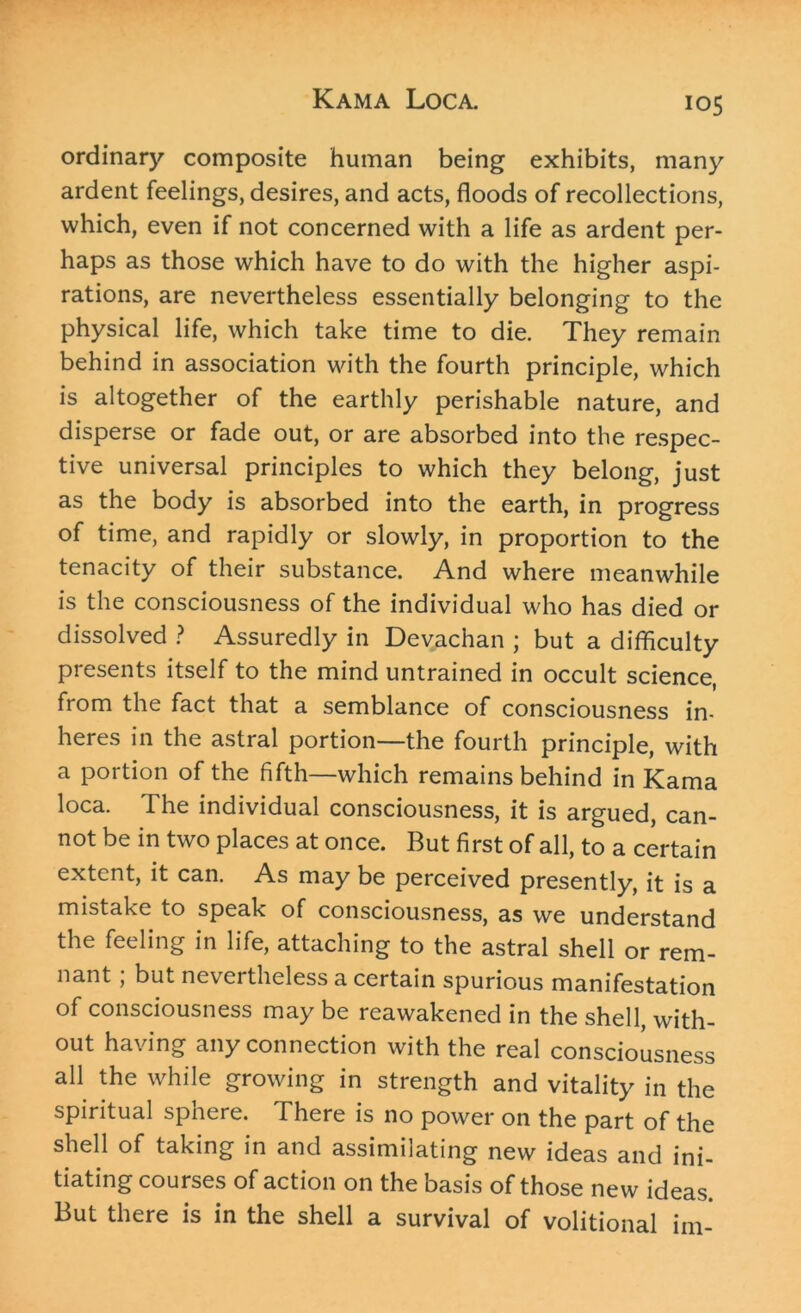 ordinary composite human being exhibits, many ardent feelings, desires, and acts, floods of recollections, which, even if not concerned with a life as ardent per- haps as those which have to do with the higher aspi- rations, are nevertheless essentially belonging to the physical life, which take time to die. They remain behind in association with the fourth principle, which is altogether of the earthly perishable nature, and disperse or fade out, or are absorbed into the respec- tive universal principles to which they belong, just as the body is absorbed into the earth, in progress of time, and rapidly or slowly, in proportion to the tenacity of their substance. And where meanwhile is the consciousness of the individual who has died or dissolved ? Assuredly in Devachan ; but a difficulty presents itself to the mind untrained in occult science, from the fact that a semblance of consciousness in- heres in the astral portion—the fourth principle, with a portion of the fifth—which remains behind in Kama loca. The individual consciousness, it is argued, can- not be in two places at once. But first of all, to a certain extent, it can. As may be perceived presently, it is a mistake to speak of consciousness, as we understand the feeling in life, attaching to the astral shell or rem- nant ; but nevertheless a certain spurious manifestation of consciousness may be reawakened in the shell, with- out having any connection with the real consciousness all the while growing in strength and vitality in the spiritual sphere. There is no power on the part of the shell of taking in and assimilating new ideas and ini- tiating courses of action on the basis of those new ideas. But there is in the shell a survival of volitional im-