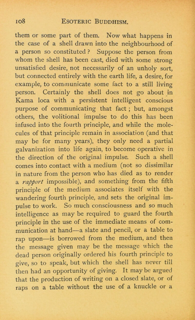 them or some part of them. Now what happens in the case of a shell drawn into the neighbourhood of a person so constituted ? Suppose the person from whom the shell has been cast, died with some strong unsatisfied desire, not necessarily of an unholy sort, but connected entirely with the earth life, a desire, for example, to communicate some fact to a still living person. Certainly the shell does not go about in Kama loca with a persistent intelligent conscious purpose of communicating that fact ; but, amongst others, the volitional impulse to do this has been infused into the fourth principle, and while the mole- cules of that principle remain in association (and that may be for many years), they only need a partial galvanization into life again, to become operative in the direction of the original impulse. Such a shell comes into contact with a medium (not so dissimilar in nature from the person who has died as to render a rapport impossible), and something from the fifth principle of the medium associates itself with the wandering fourth principle, and sets the original im- pulse to work. So much consciousness and so much intelligence as may be required to guard the fourth principle in the use of the immediate means of com- munication at hand—a slate and pencil, or a table to rap upon—is borrowed from the medium, and then the message given may be the message which the dead person originally ordered his fourth principle to give, so to speak, but which the shell has never till then had an opportunity of giving. It maybe argued that the production of writing on a closed slate, or of raps on a table without the use of a knuckle or a