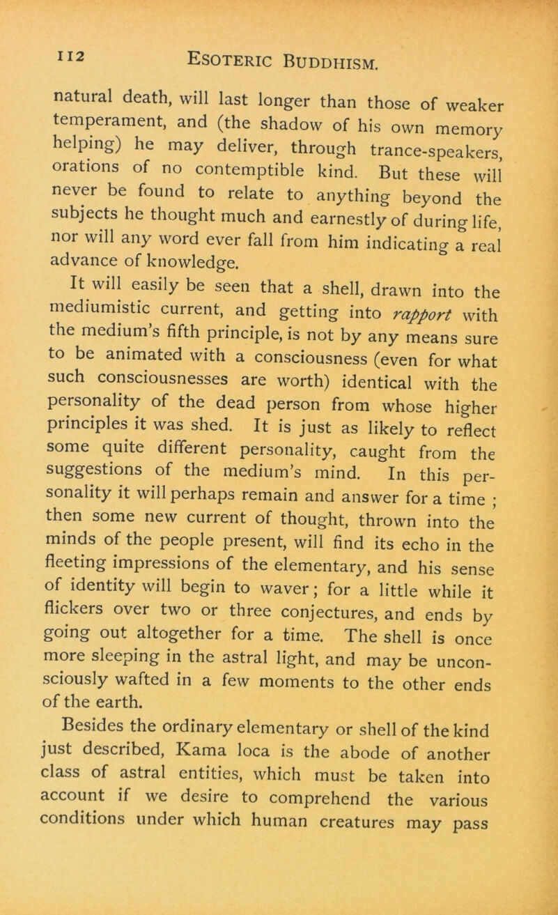natural death, will last longer than those of weaker temperament, and (the shadow of his own memory helping) he may deliver, through trance-speakers, orations of no contemptible kind. But these will never be found to relate to anything beyond the subjects he thought much and earnestly of during life, nor will any word ever fall from him indicating a real advance of knowledge. It will easily be seen that a shell, drawn into the mediumistic current, and getting into rapport with the medium’s fifth principle, is not by any means sure to be animated with a consciousness (even for what such consciousnesses are worth) identical with the personality of the dead person from whose higher principles it was shed. It is just as likely to reflect some quite different personality, caught from the of the medium s mind. In this per- sonality it will perhaps remain and answer for a time ; then some new current of thought, thrown into the minds of the people present, will find its echo in the fleeting impressions of the elementary, and his sense of identity will begin to waver; for a little while it flickers over two or three conjectures, and ends by going out altogether for a time. The shell is once more sleeping in the astral light, and may be uncon- sciously wafted in a few moments to the other ends of the earth. Besides the ordinary elementary or shell of the kind just described, Kama loca is the abode of another class of astral entities, which must be taken into account if we desire to comprehend the various conditions under which human creatures may pass