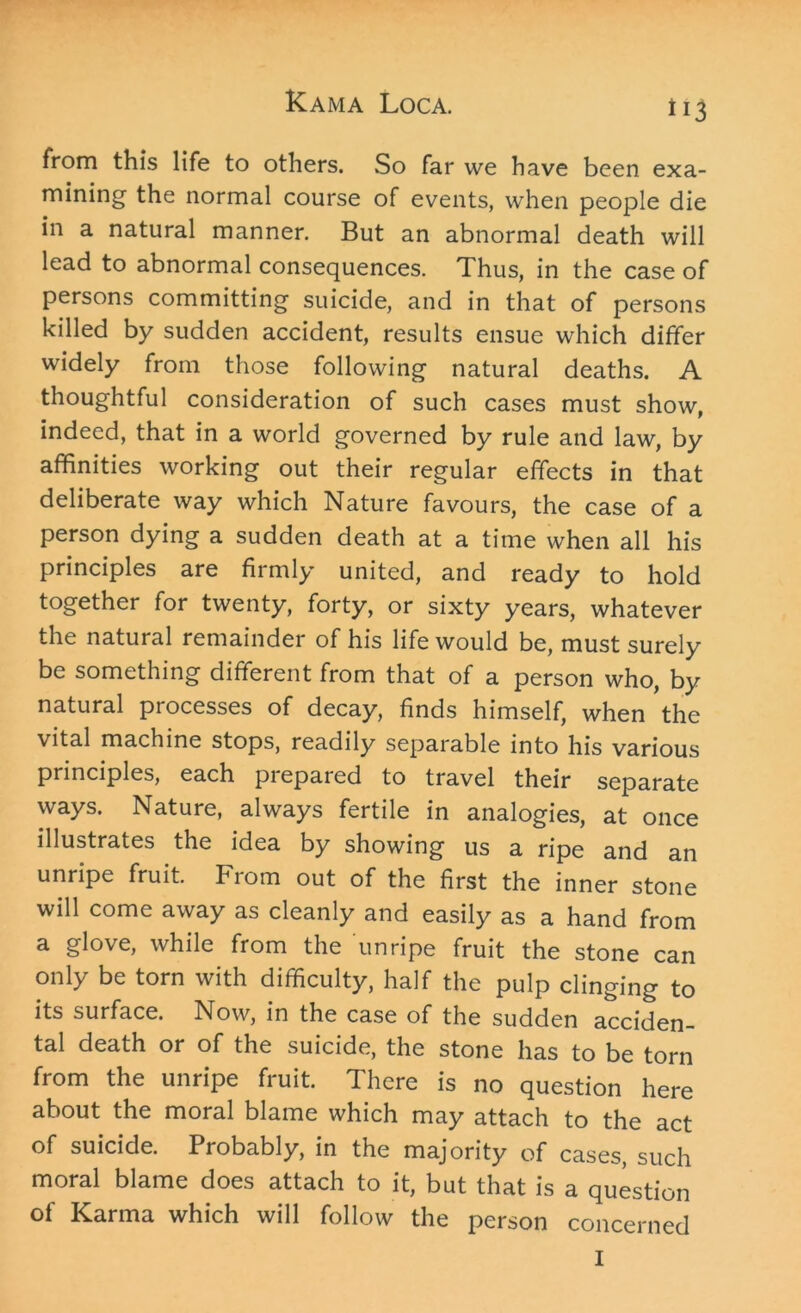 from this life to others. So far we have been exa- mining the normal course of events, when people die in a natural manner. But an abnormal death will lead to abnormal consequences. Thus, in the case of persons committing suicide, and in that of persons killed by sudden accident, results ensue which differ widely from those following natural deaths. A thoughtful consideration of such cases must show, indeed, that in a world governed by rule and law, by affinities working out their regular effects in that deliberate way which Nature favours, the case of a person dying a sudden death at a time when all his principles are firmly united, and ready to hold together for twenty, forty, or sixty years, whatever the natural remainder of his life would be, must surely be something different from that of a person who, by natural processes of decay, finds himself, when the vital machine stops, readily separable into his various principles, each prepared to travel their separate ways. Nature, always fertile in analogies, at once illustrates the idea by showing us a ripe and an unripe fruit. From out of the first the inner stone will come away as cleanly and easily as a hand from a glove, while from the unripe fruit the stone can only be torn with difficulty, half the pulp clinging to its surface. Now, in the case of the sudden acciden- tal death or of the suicide, the stone has to be torn from the unripe fruit. There is no question here about the moral blame which may attach to the act of suicide. Probably, in the majority of cases, such moral blame does attach to it, but that is a question of Karma which will follow the person concerned I