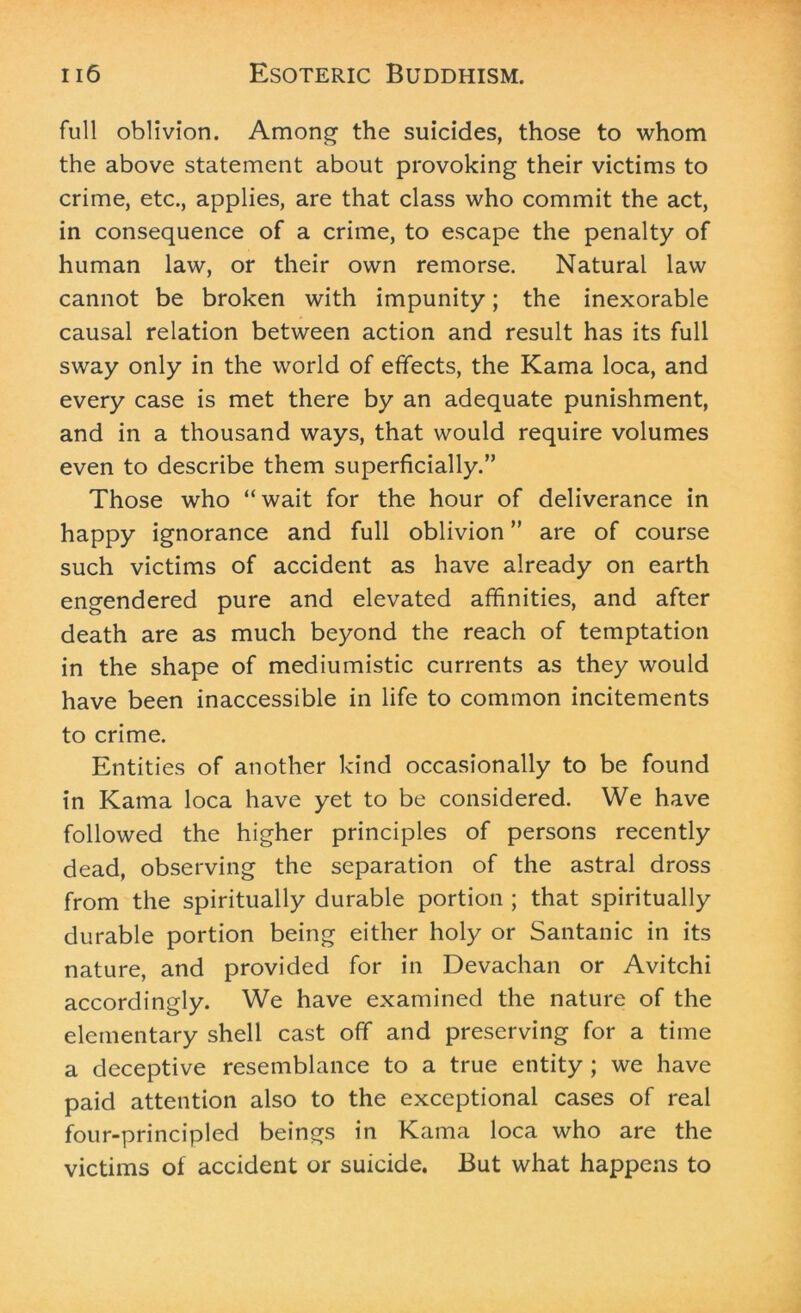 full oblivion. Among the suicides, those to whom the above statement about provoking their victims to crime, etc., applies, are that class who commit the act, in consequence of a crime, to escape the penalty of human law, or their own remorse. Natural law cannot be broken with impunity; the inexorable causal relation between action and result has its full sway only in the world of effects, the Kama loca, and every case is met there by an adequate punishment, and in a thousand ways, that would require volumes even to describe them superficially.” Those who “wait for the hour of deliverance in happy ignorance and full oblivion ” are of course such victims of accident as have already on earth engendered pure and elevated affinities, and after death are as much beyond the reach of temptation in the shape of mediumistic currents as they would have been inaccessible in life to common incitements to crime. Entities of another kind occasionally to be found in Kama loca have yet to be considered. We have followed the higher principles of persons recently dead, observing the separation of the astral dross from the spiritually durable portion ; that spiritually durable portion being either holy or Santanic in its nature, and provided for in Devachan or Avitchi accordingly. We have examined the nature of the elementary shell cast off and preserving for a time a deceptive resemblance to a true entity ; we have paid attention also to the exceptional cases of real four-principled beings in Kama loca who are the victims of accident or suicide. But what happens to