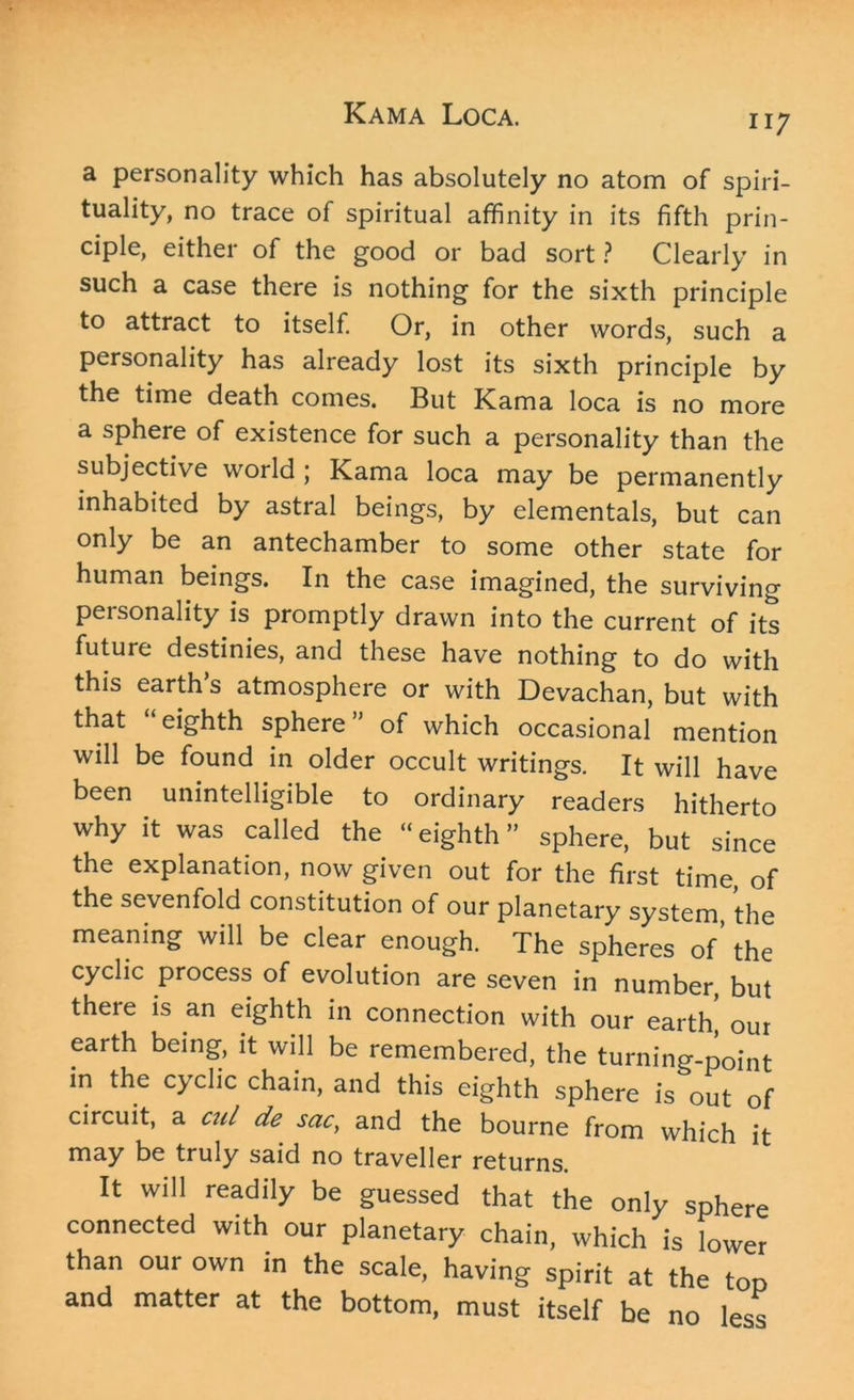 n 7 a personality which has absolutely no atom of spiri- tuality, no trace of spiritual affinity in its fifth prin- ciple, either of the good or bad sort ? Clearly in such a case there is nothing for the sixth principle to attract to itself. Or, in other words, such a personality has already lost its sixth principle by the time death comes. But Kama loca is no more a sphere of existence for such a personality than the subjective world ; Kama loca may be permanently inhabited by astral beings, by elementals, but can only be an antechamber to some other state for human beings. In the case imagined, the surviving personality is promptly drawn into the current of its future destinies, and these have nothing to do with this earth’s atmosphere or with Devachan, but with that eighth sphere ” of which occasional mention will be found in older occult writings. It will have been unintelligible to ordinary readers hitherto why it was called the “eighth” sphere, but since the explanation, now given out for the first time, of the sevenfold constitution of our planetary system, the meaning will be clear enough. The spheres of’ the cyclic process of evolution are seven in number, but there is an eighth in connection with our earth' our earth being, it will be remembered, the turning-point in the cyclic chain, and this eighth sphere is out of circuit, a cul de sac, and the bourne from which it may be truly said no traveller returns. It will readily be guessed that the only sphere connected with our planetary chain, which is lower than our own in the scale, having spirit at the top and matter at the bottom, must itself be no less