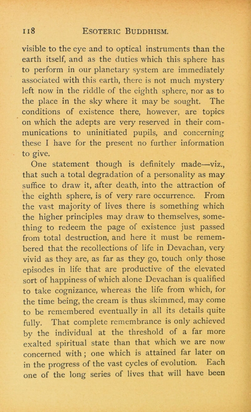 visible to the eye and to optical instruments than the earth itself, and as the duties which this sphere has to perform in our planetary system are immediately associated with this earth, there is not much mystery left now in the riddle of the eighth sphere, nor as to the place in the sky where it may be sought. The conditions of existence there, however, are topics on which the adepts are very reserved in their com- munications to uninitiated pupils, and concerning these I have for the present no further information to give. One statement though is definitely made—viz., that such a total degradation of a personality as may suffice to draw it, after death, into the attraction of the eighth sphere, is of very rare occurrence. From the vast majority of lives there is something which the higher principles may draw to themselves, some- thing to redeem the page of existence just passed from total destruction, and here it must be remem- bered that the recollections of life in Devachan, very vivid as they are, as far as they go, touch only those episodes in life that are productive of the elevated sort of happiness of which alone Devachan is qualified to take cognizance, whereas the life from which, for the time being, the cream is thus skimmed, may come to be remembered eventually in all its details quite fully. That complete remembrance is only achieved by the individual at the threshold of a far more exalted spiritual state than that which we are now concerned with ; one which is attained far later on in the progress of the vast cycles of evolution. Each one of the long series of lives that will have been