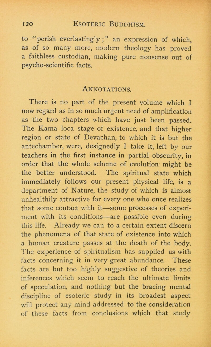 to “perish everlastingly;” an expression of which, as of so many more, modern theology has proved a faithless custodian, making pure nonsense out of psycho-scientific facts. Annotations. There is no part of the present volume which I now regard as in so much urgent need of amplification as the two chapters which have just been passed. The Kama loca stage of existence, and that higher region or state of Devachan, to which it is but the antechamber, were, designedly I take it, left by our teachers in the first instance in partial obscurity, in order that the whole scheme of evolution might be the better understood. The spiritual state which immediately follows our present physical life, is a department of Nature, the study of which is almost unhealthily attractive for every one who once realizes that some contact with it—some processes of experi- ment with its conditions—are possible even during this life. Already we can to a certain extent discern the phenomena of that state of existence into which a human creature passes at the death of the body. The experience of spiritualism has supplied us with facts concerning it in very great abundance. These facts are but too highly suggestive of theories and inferences which seem to reach the ultimate limits of speculation, and nothing but the bracing mental discipline of esoteric study in its broadest aspect will protect any mind addressed to the consideration of these facts from conclusions which that study