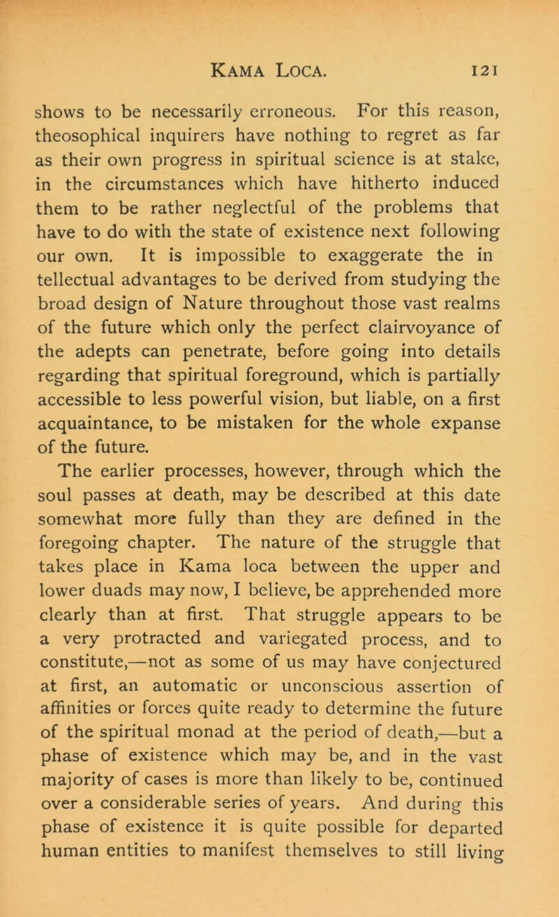 shows to be necessarily erroneous. For this reason, theosophical inquirers have nothing to regret as far as their own progress in spiritual science is at stake, in the circumstances which have hitherto induced them to be rather neglectful of the problems that have to do with the state of existence next following our own. It is impossible to exaggerate the in tellectual advantages to be derived from studying the broad design of Nature throughout those vast realms of the future which only the perfect clairvoyance of the adepts can penetrate, before going into details regarding that spiritual foreground, which is partially accessible to less powerful vision, but liable, on a first acquaintance, to be mistaken for the whole expanse of the future. The earlier processes, however, through which the soul passes at death, may be described at this date somewhat more fully than they are defined in the foregoing chapter. The nature of the struggle that takes place in Kama loca between the upper and lower duads may now, I believe, be apprehended more clearly than at first. That struggle appears to be a very protracted and variegated process, and to constitute,—not as some of us may have conjectured at first, an automatic or unconscious assertion of affinities or forces quite ready to determine the future of the spiritual monad at the period of death,—but a phase of existence which may be, and in the vast majority of cases is more than likely to be, continued over a considerable series of years. And during this phase of existence it is quite possible for departed human entities to manifest themselves to still living