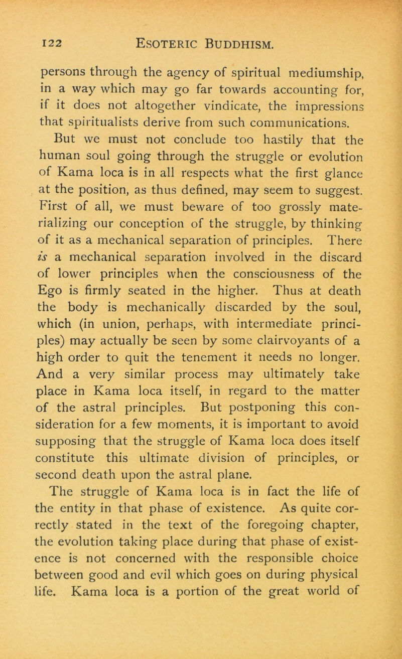 persons through the agency of spiritual mediumship, in a way which may go far towards accounting for, if it does not altogether vindicate, the impressions that spiritualists derive from such communications. But we must not conclude too hastily that the human soul going through the struggle or evolution of Kama loca is in all respects what the first glance at the position, as thus defined, may seem to suggest. First of all, we must beware of too grossly mate- rializing our conception of the struggle, by thinking of it as a mechanical separation of principles. There is a mechanical separation involved in the discard of lower principles when the consciousness of the Ego is firmly seated in the higher. Thus at death the body is mechanically discarded by the soul, which (in union, perhaps, with intermediate princi- ples) may actually be seen by some clairvoyants of a high order to quit the tenement it needs no longer. And a very similar process may ultimately take place in Kama loca itself, in regard to the matter of the astral principles. But postponing this con- sideration for a few moments, it is important to avoid supposing that the struggle of Kama loca does itself constitute this ultimate division of principles, or second death upon the astral plane. The struggle of Kama loca is in fact the life of the entity in that phase of existence. As quite cor- rectly stated in the text of the foregoing chapter, the evolution taking place during that phase of exist- ence is not concerned with the responsible choice between good and evil which goes on during physical life. Kama loca is a portion of the great world of