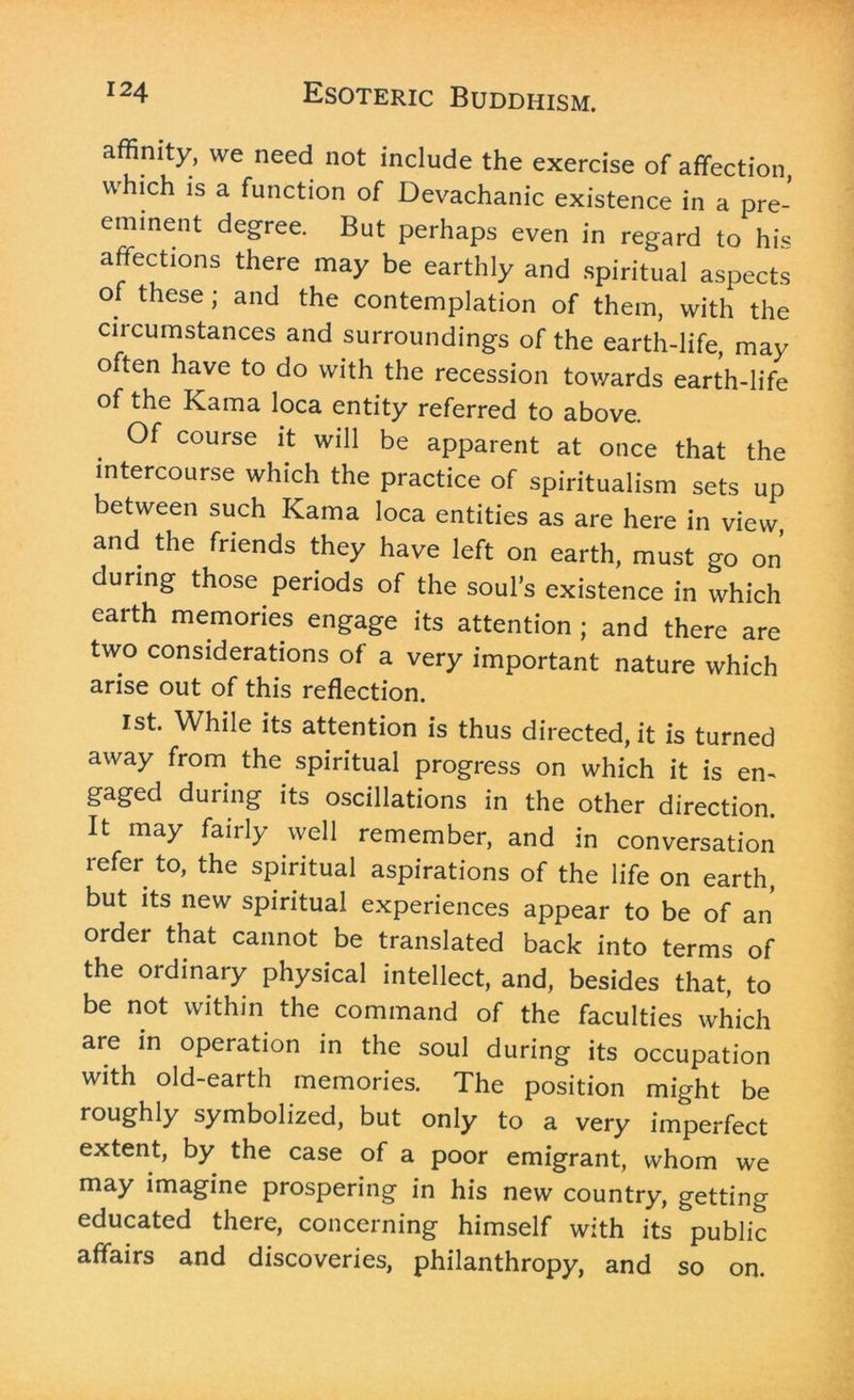 affinity, we need not include the exercise of affection which is a function of Devachanic existence in a pre- eminent degree. But perhaps even in regard to his affections there may be earthly and spiritual aspects of these; and the contemplation of them, with the circumstances and surroundings of the earth-life, may often have to do with the recession towards earth-life of the Kama loca entity referred to above. Of course it will be apparent at once that the intercourse which the practice of spiritualism sets up between such Kama loca entities as are here in view, and the friends they have left on earth, must go on during those periods of the soul’s existence in which earth memories engage its attention ; and there are two considerations of a very important nature which arise out of this reflection. 1st. While its attention is thus directed, it is turned away from the spiritual progress on which it is em gaged during its oscillations in the other direction. It may fairly well remember, and in conversation refer to, the spiritual aspirations of the life on earth, but its new spiritual experiences appear to be of an order that cannot be translated back into terms of the ordinary physical intellect, and, besides that, to be not within the command of the faculties which are in operation in the soul during its occupation with old-earth memories. The position might be roughly symbolized, but only to a very imperfect extent, by the case of a poor emigrant, whom we may imagine prospering in his new country, getting educated there, concerning himself with its public affairs and discoveries, philanthropy, and so on.