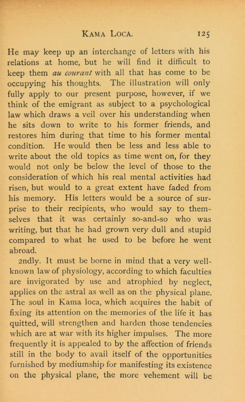 He may keep up an interchange of letters with his relations at home, but he will find it difficult to keep them au courant with all that has come to be occupying his thoughts. The illustration will only fully apply to our present purpose, however, if we think of the emigrant as subject to a psychological law which draws a veil over his understanding when he sits down to write to his former friends, and restores him during that time to his former mental condition. He would then be less and less able to write about the old topics as time went on, for they would not only be below the level of those to the consideration of which his real mental activities had risen, but would to a great extent have faded from his memory. His letters would be a source of sur- prise to their recipients, who would say to them- selves that it was certainly so-and-so who was writing, but that he had grown very dull and stupid compared to what he used to be before he went abroad. 2ndly. It must be borne in mind that a very well- known law of physiology, according to which faculties are invigorated by use and atrophied by neglect, applies on the astral as well as on the physical plane. The soul in Kama loca, which acquires the habit of fixing its attention on the memories of the life it has quitted, will strengthen and harden those tendencies which are at war with its higher impulses. The more frequently it is appealed to by the affection of friends still in the body to avail itself of the opportunities furnished by mediumship for manifesting its existence on the physical plane, the more vehement will be