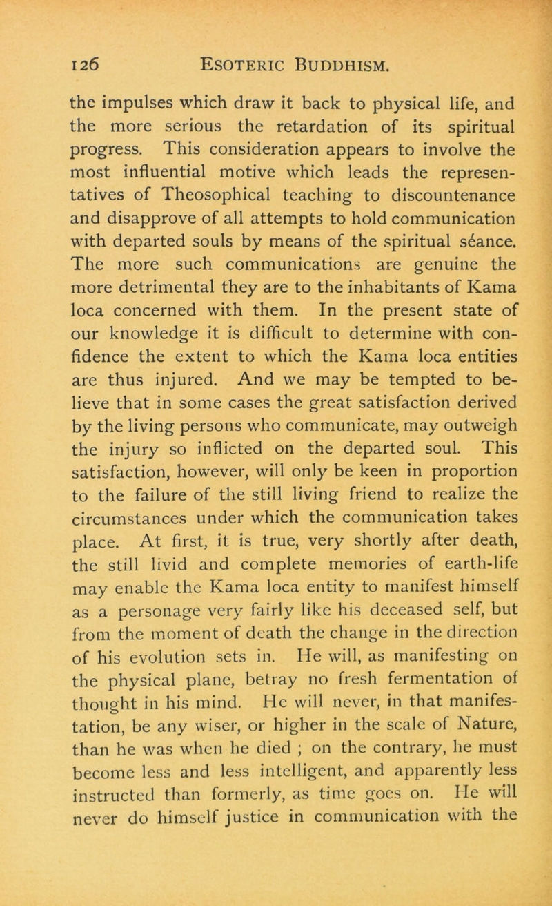 the impulses which draw it back to physical life, and the more serious the retardation of its spiritual progress. This consideration appears to involve the most influential motive which leads the represen- tatives of Theosophical teaching to discountenance and disapprove of all attempts to hold communication with departed souls by means of the spiritual seance. The more such communications are genuine the more detrimental they are to the inhabitants of Kama loca concerned with them. In the present state of our knowledge it is difficult to determine with con- fidence the extent to which the Kama loca entities are thus injured. And we may be tempted to be- lieve that in some cases the great satisfaction derived by the living persons who communicate, may outweigh the injury so inflicted on the departed soul. This satisfaction, however, will only be keen in proportion to the failure of the still living friend to realize the circumstances under which the communication takes place. At first, it is true, very shortly after death, the still livid and complete memories of earth-life may enable the Kama loca entity to manifest himself as a personage very fairly like his deceased self, but from the moment of death the change in the direction of his evolution sets in. He will, as manifesting on the physical plane, betray no fresh fermentation of thought in his mind. He will never, in that manifes- tation, be any wiser, or higher in the scale of Nature, than he was when he died ; on the contrary, he must become less and less intelligent, and apparently less instructed than formerly, as time goes on. He will never do himself justice in communication with the