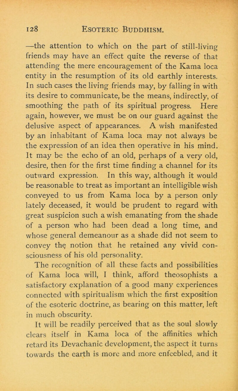 —the attention to which on the part of still-living friends may have an effect quite the reverse of that attending the mere encouragement of the Kama loca entity in the resumption of its old earthly interests. In such cases the living friends may, by falling in with its desire to communicate, be the means, indirectly, of smoothing the path of its spiritual progress. Here again, however, we must be on our guard against the delusive aspect of appearances. A wish manifested by an inhabitant of Kama loca may not always be the expression of an idea then operative in his mind. It may be the echo of an old, perhaps of a very old, desire, then for the first time finding a channel for its outward expression. In this way, although it would be reasonable to treat as important an intelligible wish conveyed to us from Kama loca by a person only lately deceased, it would be prudent to regard with great suspicion such a wish emanating from the shade of a person who had been dead a long time, and whose general demeanour as a shade did not seem to convey the notion that he retained any vivid con- sciousness of his old personality. The recognition of all these facts and possibilities of Kama loca will, I think, afford theosophists a satisfactory explanation of a good many experiences connected with spiritualism which the first exposition of the esoteric doctrine, as bearing on this matter, left in much obscurity. It will be readily perceived that as the soul slowly clears itself in Kama loca of the affinities which retard its Devachanic development, the aspect it turns towards the earth is more and more enfeebled, and it