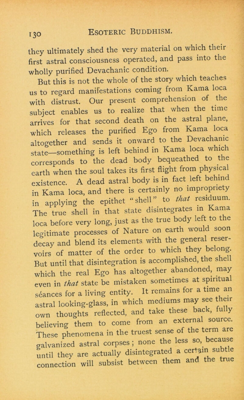 they ultimately shed the very material on which their first astral consciousness operated, and pass into the wholly purified Devachanic condition. But this is not the whole of the story which teaches us to regard manifestations coming from Kama loca with distrust. Our present comprehension of the subject enables us to realize that when the time arrives for that second death on the astral plane, which releases the purified Ego from Kama loca altogether and sends it onward to the Devachanic state—something is left behind in Kama loca which corresponds to the dead body bequeathed to the earth when the soul takes its first flight from physical existence. A dead astral body is in fact left behind in Kama loca, and there is certainly no impropriety in applying the epithet “shell” to that residuum. The true shell in that state disintegrates in Kama loca before very long, just as the true body left to the legitimate processes of Nature on earth would soon decay and blend its elements with the general reser- voirs of matter of the order to which they belong. But until that disintegration is accomplished, the shell which the real Ego has altogether abandoned, may even in that state be mistaken sometimes at spiritua seances for a living entity. It remains for a time an astral looking-glass, in which mediums may see their own thoughts reflected, and take these back, fu y believing them to come from an external source. These phenomena in the truest sense of the term are galvanized astral corpses ; none the less so,, because until they are actually disintegrated a certain subtle connection will subsist between them and the true