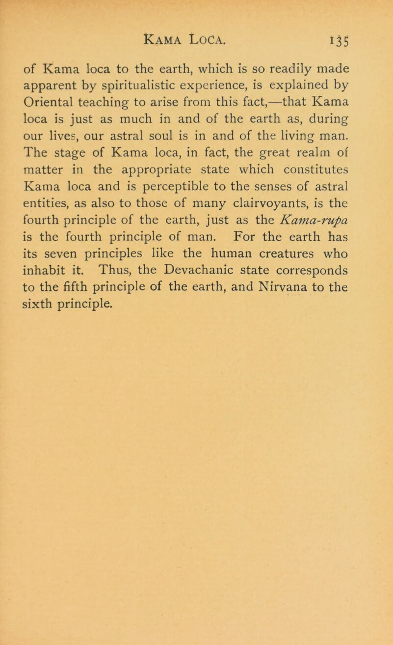 of Kama loca to the earth, which is so readily made apparent by spiritualistic experience, is explained by Oriental teaching to arise from this fact,—that Kama loca is just as much in and of the earth as, during our lives, our astral soul is in and of the living man. The stage of Kama loca, in fact, the great realm of matter in the appropriate state which constitutes Kama loca and is perceptible to the senses of astral entities, as also to those of many clairvoyants, is the fourth principle of the earth, just as the Kama-rupa is the fourth principle of man. For the earth has its seven principles like the human creatures who inhabit it. Thus, the Devachanic state corresponds to the fifth principle of the earth, and Nirvana to the sixth principle.