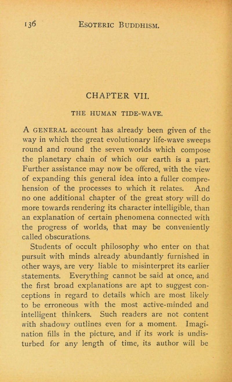 CHAPTER VII. THE HUMAN TIDE-WAVE. A GENERAL account has already been given of the way in which the great evolutionary life-wave sweeps round and round the seven worlds which compose the planetary chain of which our earth is a part. P'urther assistance may now be offered, with the view of expanding this general idea into a fuller compre- hension of the processes to which it relates. And no one additional chapter of the great story will do more towards rendering its character intelligible, than an explanation of certain phenomena connected with the progress of worlds, that may be conveniently called obscurations. Students of occult philosophy who enter on that pursuit with minds already abundantly furnished in other ways, are very liable to misinterpret its earlier statements. Everything cannot be said at once, and the first broad explanations are apt to suggest con- ceptions in regard to details which are most likely to be erroneous with the most active-minded and intelligent thinkers. Such readers are not content with shadowy outlines even for a moment. Imagi- nation fills in the picture, and if its work is undis- turbed for any length of time, its author will be