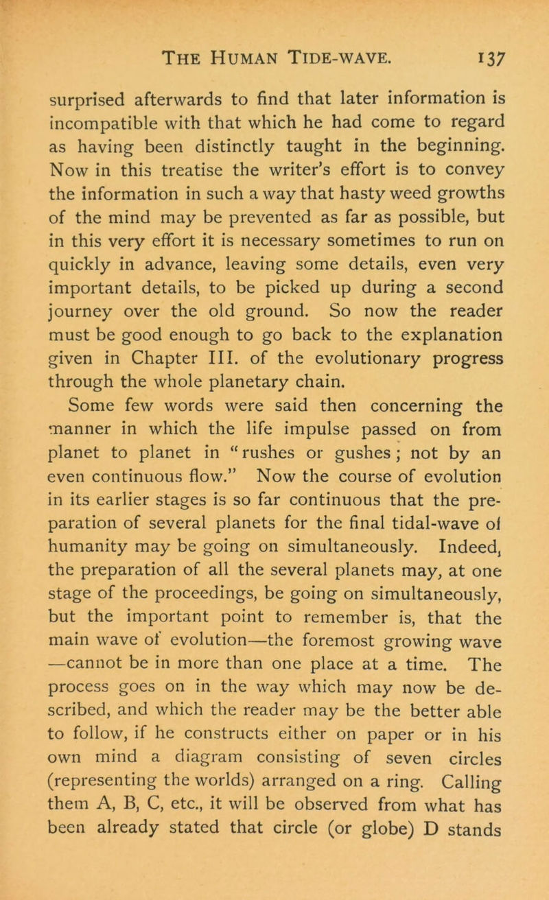 surprised afterwards to find that later information is incompatible with that which he had come to regard as having been distinctly taught in the beginning. Now in this treatise the writer’s effort is to convey the information in such a way that hasty weed growths of the mind may be prevented as far as possible, but in this very effort it is necessary sometimes to run on quickly in advance, leaving some details, even very important details, to be picked up during a second journey over the old ground. So now the reader must be good enough to go back to the explanation given in Chapter III. of the evolutionary progress through the whole planetary chain. Some few words were said then concerning the manner in which the life impulse passed on from planet to planet in “ rushes or gushes ; not by an even continuous flow.” Now the course of evolution in its earlier stages is so far continuous that the pre- paration of several planets for the final tidal-wave ol humanity may be going on simultaneously. Indeed, the preparation of all the several planets may, at one stage of the proceedings, be going on simultaneously, but the important point to remember is, that the main wave of evolution—the foremost growing wave —cannot be in more than one place at a time. The process goes on in the way which may now be de- scribed, and which the reader may be the better able to follow, if he constructs either on paper or in his own mind a diagram consisting of seven circles (representing the worlds) arranged on a ring. Calling them A, B, C, etc., it will be observed from what has been already stated that circle (or globe) D stands