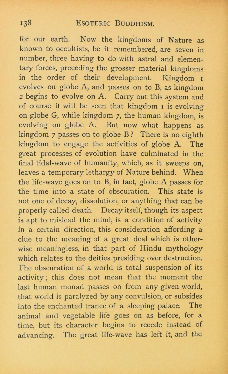 for our earth. Now the kingdoms of Nature as known to occultists, be it remembered, are seven in number, three having to do with astral and elemen- tary forces, preceding the grosser material kingdoms in the order of their development. Kingdom i evolves on globe A, and passes on to B, as kingdom 2 begins to evolve on A. Carry out this system and of course it will be seen that kingdom i is evolving on globe G, while kingdom 7, the human kingdom, is evolving on globe A. But now what happens as kingdom 7 passes on to globe B ? There is no eighth kingdom to engage the activities of globe A. The great processes of evolution have culminated in the final tidal-wave of humanity, which, as it sweeps on, leaves a temporary lethargy of Nature behind. When the life-wave goes on to B, in fact, globe A passes for the time into a state of obscuration. This state is not one of decay, dissolution, or anything that can be properly called death. Decay itself, though its aspect is apt to mislead the mind, is a condition of activity in a certain direction, this consideration affording a clue to the meaning of a great deal which is other- wise meaningless, in that part of Hindu mythology which relates to the deities presiding over destruction. The obscuration of a world is total suspension of its activity; this does not mean that the moment the last human monad passes on from any given world, that world is paralyzed by any convulsion, or subsides into the enchanted trance of a sleeping palace. The animal and vegetable life goes on as before, for a time, but its character begins to recede instead of advancing. The great life-wave has left it, and the