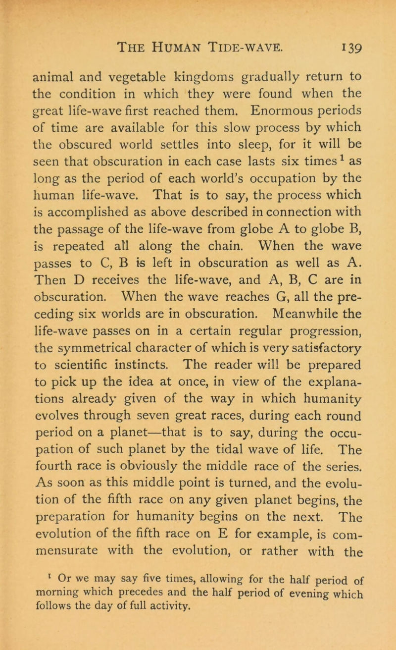 animal and vegetable kingdoms gradually return to the condition in which they were found when the great life-wave first reached them. Enormous periods of time are available for this slow process by which the obscured world settles into sleep, for it will be seen that obscuration in each case lasts six times1 as long as the period of each world’s occupation by the human life-wave. That is to say, the process which is accomplished as above described in connection with the passage of the life-wave from globe A to globe B, is repeated all along the chain. When the wave passes to C, B is left in obscuration as well as A. Then D receives the life-wave, and A, B, C are in obscuration. When the wave reaches G, all the pre- ceding six worlds are in obscuration. Meanwhile the life-wave passes on in a certain regular progression, the symmetrical character of which is very satisfactory to scientific instincts. The reader will be prepared to pick up the idea at once, in view of the explana- tions already given of the way in which humanity evolves through seven great races, during each round period on a planet—that is to say, during the occu- pation of such planet by the tidal wave of life. The fourth race is obviously the middle race of the series. As soon as this middle point is turned, and the evolu- tion of the fifth race on any given planet begins, the preparation for humanity begins on the next. The evolution of the fifth race on E for example, is com- mensurate with the evolution, or rather with the 1 Or we may say five times, allowing for the half period of morning which precedes and the half period of evening which follows the day of full activity.