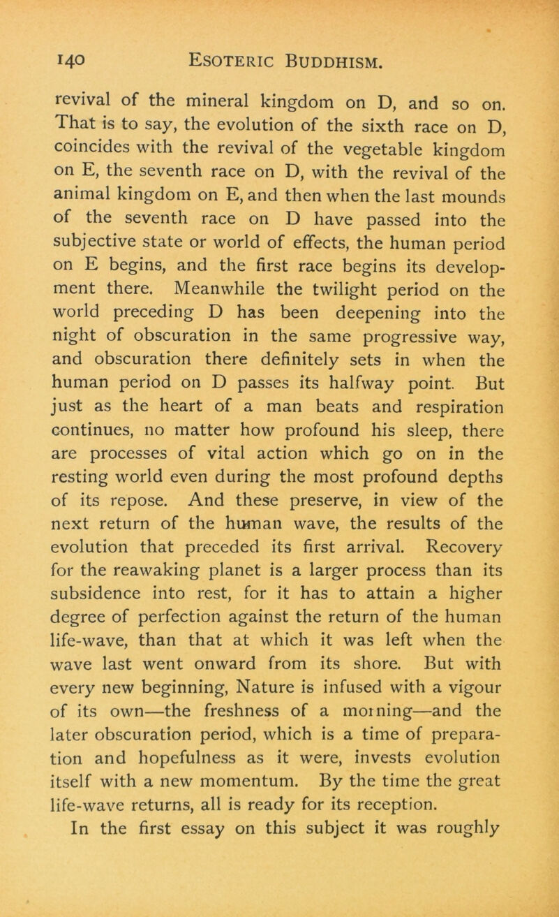 revival of the mineral kingdom on D, and so on. That is to say, the evolution of the sixth race on D, coincides with the revival of the vegetable kingdom on E, the seventh race on D, with the revival of the animal kingdom on E, and then when the last mounds of the seventh race on D have passed into the subjective state or world of effects, the human period on E begins, and the first race begins its develop- ment there. Meanwhile the twilight period on the world preceding D has been deepening into the night of obscuration in the same progressive way, and obscuration there definitely sets in when the human period on D passes its halfway point. But just as the heart of a man beats and respiration continues, no matter how profound his sleep, there are processes of vital action which go on in the resting world even during the most profound depths of its repose. And these preserve, in view of the next return of the human wave, the results of the evolution that preceded its first arrival. Recovery for the reawaking planet is a larger process than its subsidence into rest, for it has to attain a higher degree of perfection against the return of the human life-wave, than that at which it was left when the wave last went onward from its shore. But with every new beginning, Nature is infused with a vigour of its own—the freshness of a morning—and the later obscuration period, which is a time of prepara- tion and hopefulness as it were, invests evolution itself with a new momentum. By the time the great life-wave returns, all is ready for its reception. In the first essay on this subject it was roughly