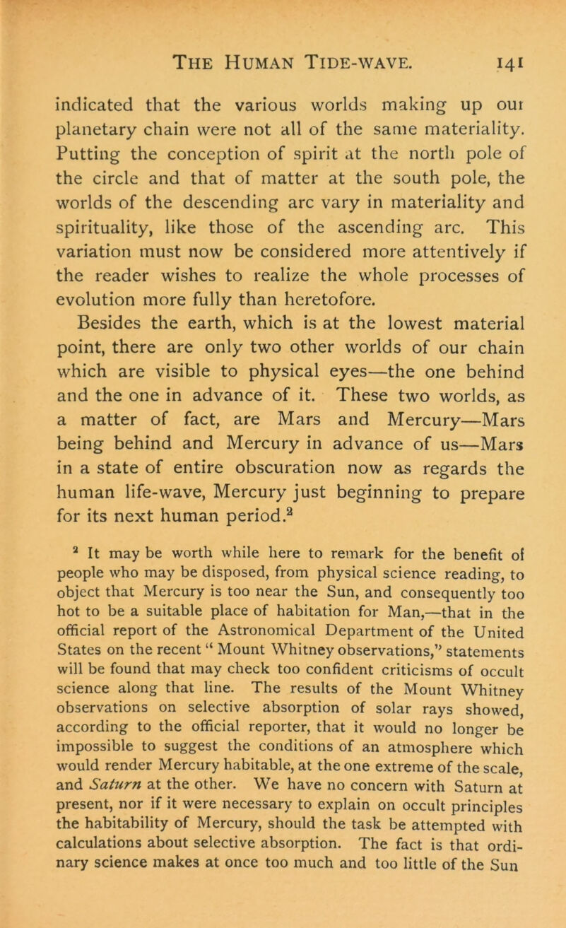 indicated that the various worlds making up our planetary chain were not all of the same materiality. Putting the conception of spirit at the north pole of the circle and that of matter at the south pole, the worlds of the descending arc vary in materiality and spirituality, like those of the ascending arc. This variation must now be considered more attentively if the reader wishes to realize the whole processes of evolution more fully than heretofore. Besides the earth, which is at the lowest material point, there are only two other worlds of our chain which are visible to physical eyes—the one behind and the one in advance of it. These two worlds, as a matter of fact, are Mars and Mercury—Mars being behind and Mercury in advance of us—Mars in a state of entire obscuration now as regards the human life-wave, Mercury just beginning to prepare for its next human period.2 2 It may be worth while here to remark for the benefit of people who may be disposed, from physical science reading, to object that Mercury is too near the Sun, and consequently too hot to be a suitable place of habitation for Man,—that in the official report of the Astronomical Department of the United States on the recent “ Mount Whitney observations,’’ statements will be found that may check too confident criticisms of occult science along that line. The results of the Mount Whitney observations on selective absorption of solar rays showed, according to the official reporter, that it would no longer be impossible to suggest the conditions of an atmosphere which would render Mercury habitable, at the one extreme of the scale, and Saturn at the other. We have no concern with Saturn at present, nor if it were necessary to explain on occult principles the habitability of Mercury, should the task be attempted with calculations about selective absorption. The fact is that ordi- nary science makes at once too much and too little of the Sun