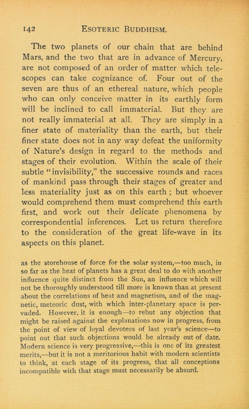 The two planets of our chain that are behind Mars, and the two that are in advance of Mercury, are not composed of an order of matter which tele- scopes can take cognizance of. Four out of the seven are thus of an ethereal nature, which people who can only conceive matter in its earthly form will be inclined to call immaterial. But they are not really immaterial at all. They are simply in a finer state of materiality than the earth, but their finer state does not in any way defeat the uniformity of Nature’s design in regard to the methods and stages of their evolution. Within the scale of their subtle “ invisibility,” the successive rounds and races of mankind pass through their stages of greater and less materiality just as on this earth ; but whoever would comprehend them must comprehend this earth first, and work out their delicate phenomena by correspondential inferences. Let us return therefore to the consideration of the great life-wave in its aspects on this planet. as the storehouse of force for the solar system,—too much, in so far as the heat of planets has a great deal to do with another influence quite distinct from the Sun, an influence which will not be thoroughly understood till more is known than at present about the correlations of heat and magnetism, and of the mag- netic, meteoric dust, with which inter-planetary space is per- vaded. However, it is enough—to rebut any objection that might be raised against the explanations now in progress, from the point of view of loyal devotees of last year’s science—to point out that such objections would be already out of date. Modern science is very progressive,—this is one of its greatest merits,—but it is not a meritorious habit with modern scientists to think, at each stage of its progress, that all conceptions incompatible with that stage must necessarily be absurd.