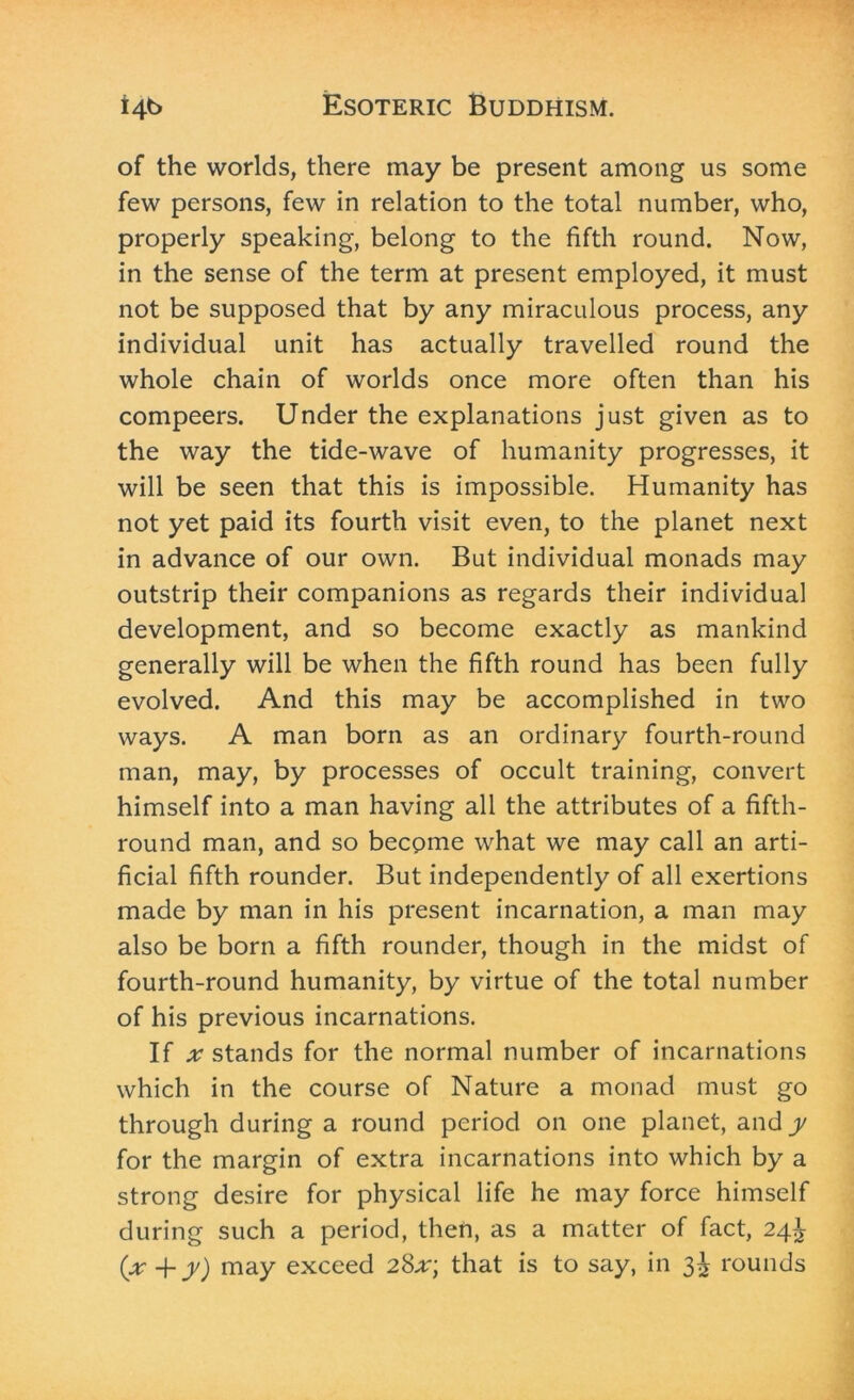 of the worlds, there may be present among us some few persons, few in relation to the total number, who, properly speaking, belong to the fifth round. Now, in the sense of the term at present employed, it must not be supposed that by any miraculous process, any individual unit has actually travelled round the whole chain of worlds once more often than his compeers. Under the explanations just given as to the way the tide-wave of humanity progresses, it will be seen that this is impossible. Humanity has not yet paid its fourth visit even, to the planet next in advance of our own. But individual monads may outstrip their companions as regards their individual development, and so become exactly as mankind generally will be when the fifth round has been fully evolved. And this may be accomplished in two ways. A man born as an ordinary fourth-round man, may, by processes of occult training, convert himself into a man having all the attributes of a fifth- round man, and so become what we may call an arti- ficial fifth rounder. But independently of all exertions made by man in his present incarnation, a man may also be born a fifth rounder, though in the midst of fourth-round humanity, by virtue of the total number of his previous incarnations. If .r stands for the normal number of incarnations which in the course of Nature a monad must go through during a round period on one planet, and y for the margin of extra incarnations into which by a strong desire for physical life he may force himself during such a period, then, as a matter of fact, 24^ {x +y) may exceed 28x\ that is to say, in 3^ rounds