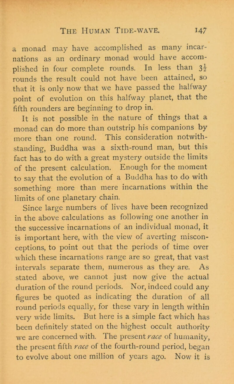 a monad may have accomplished as many incar- nations as an ordinary monad would have accom- plished in four complete rounds. In less than 32 rounds the result could not have been attained, so that it is only now that we have passed the halfway point of evolution on this halfway planet, that the fifth rounders are beginning to drop in. It is not possible in the nature of things that a monad can do more than outstrip his companions by more than one round. This consideration notwith- standing, Buddha was a sixth-round man, but this fact has to do with a great mystery outside the limits of the present calculation. Enough for the moment to say that the evolution of a Buddha has to do with something more than mere incarnations within the limits of one planetary chain. Since large numbers of lives have been recognized in the above calculations as following one another in the successive incarnations of an individual monad, it is important here, with the view of averting miscon- ceptions, to point out that the periods of time over which these incarnations range are so great, that vast intervals separate them, numerous as they are. As stated above, we cannot just now give the actual duration of the round periods. Nor, indeed could any figures be quoted as indicating the duration of all round periods equally, for these vary in length within very wide limits. But here is a simple fact which has been definitely stated on the highest occult authority we are concerned with. The present race of humanity, the present fifth race of the fourth-round period, began to evolve about one million of years ago. Now it is