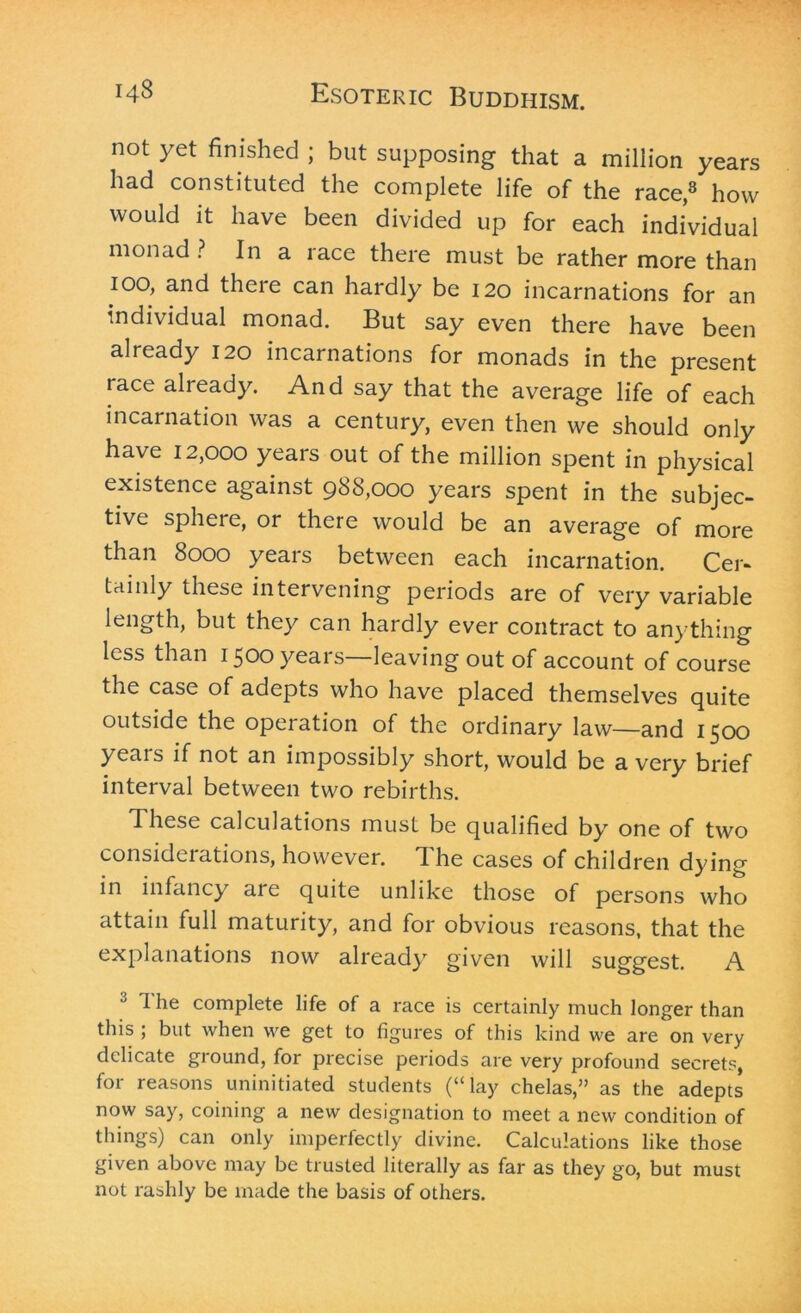 not yet finished ; but supposing that a million years had constituted the complete life of the race,3 how would it have been divided up for each individual monad ? In a race there must be rather more than ioo, and there can hardly be 120 incarnations for an individual monad. But say even there have been already 120 incarnations for monads in the present race already. And say that the average life of each incarnation was a century, even then we should only have 12,000 years out of the million spent in physical existence against 988,000 years spent in the subjec- tive sphere, or there would be an average of more than 8000 years between each incarnation. Cer- tainly these intervening periods are of very variable length, but they can hardly ever contract to anything less than 1500 years—leaving out of account of course the case of adepts who have placed themselves quite outside the operation of the ordinary law—and 1500 yeais if not an impossibly short, would be a very brief interval between two rebirths. These calculations must be qualified by one of two considerations, however. The cases of children dying in infancy aie quite unlike those of persons who attain full maturity, and for obvious reasons, that the explanations now already given will suggest. A 1 he complete life of a race is certainly much longer than this ; but when we get to figures of this kind we are on very delicate ground, for precise periods are very profound secrets, for reasons uninitiated students (“lay chelas,” as the adepts now say, coining a new designation to meet a new condition of things) can only imperfectly divine. Calculations like those given above may be trusted literally as far as they go, but must not rashly be made the basis of others.