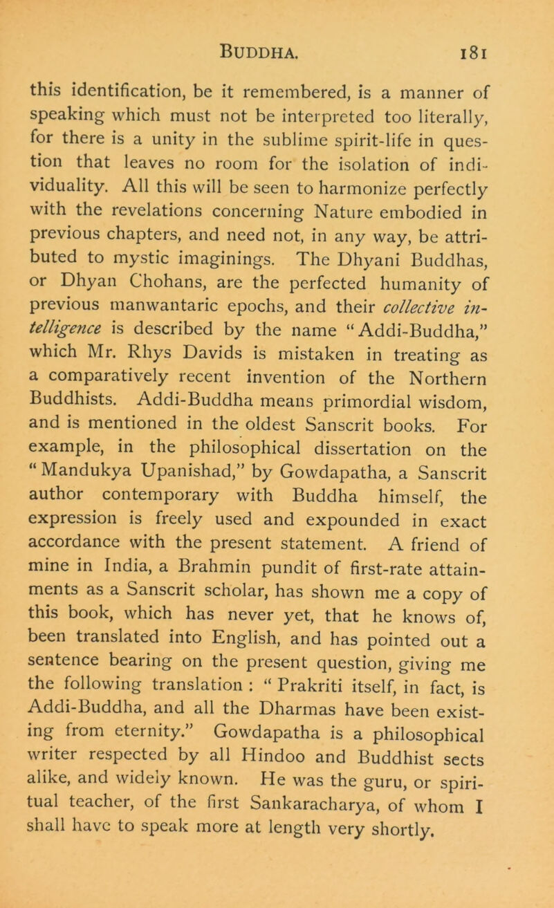 this identification, be it remembered, is a manner of speaking which must not be interpreted too literally, for there is a unity in the sublime spirit-life in ques- tion that leaves no room for the isolation of indi- viduality. All this will be seen to harmonize perfectly with the revelations concerning Nature embodied in previous chapters, and need not, in any way, be attri- buted to mystic imaginings. The Dhyani Buddhas, or Dhyan Chohans, are the perfected humanity of previous manwantaric epochs, and their collective in- telligence is described by the name “ Addi-Buddha,” which Mr. Rhys Davids is mistaken in treating as a comparatively recent invention of the Northern Buddhists. Addi-Buddha means primordial wisdom, and is mentioned in the oldest Sanscrit books. For example, in the philosophical dissertation on the “ Mandukya Upanishad,” by Gowdapatha, a Sanscrit author contemporary with Buddha himself, the expression is freely used and expounded in exact accordance with the present statement. A friend of mine in India, a Brahmin pundit of first-rate attain- ments as a Sanscrit scholar, has shown me a copy of this book, which has never yet, that he knows of, been translated into English, and has pointed out a sentence bearing on the present question, giving me the following translation : “ Prakriti itself, in fact, is Addi-Buddha, and all the Dharmas have been exist- ing from eternity.” Gowdapatha is a philosophical writer respected by all Hindoo and Buddhist sects alike, and widely known. He was the guru, or spiri- tual teacher, of the first Sankaracharya, of whom I shall have to speak more at length very shortly.