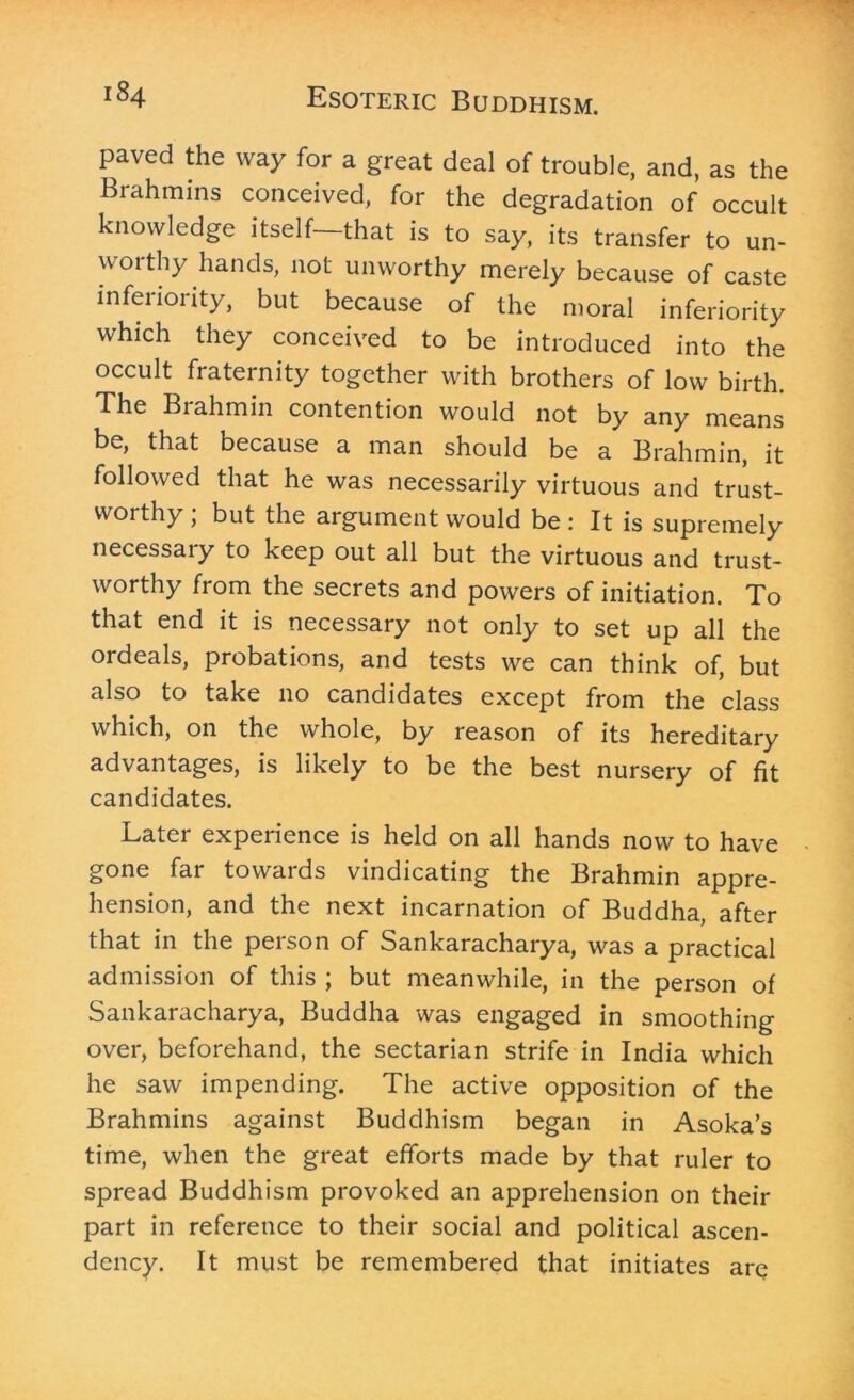 paved the way for a great deal of trouble, and, as the Brahmins conceived, for the degradation of occult knowledge itself—that is to say, its transfer to un- woithy hands, not unworthy merely because of caste infeiioiity, but because of the moral inferiority which they conceived to be introduced into the occult fraternity together with brothers of low birth. The Brahmin contention would not by any means be, that because a man should be a Brahmin, it followed that he was necessarily virtuous and trust- worthy ; but the argument would be: It is supremely necessary to keep out all but the virtuous and trust- worthy from the secrets and powers of initiation. To that end it is necessary not only to set up all the ordeals, probations, and tests we can think of, but also to take no candidates except from the class which, on the whole, by reason of its hereditary advantages, is likely to be the best nursery of fit candidates. Later experience is held on all hands now to have gone far towards vindicating the Brahmin appre- hension, and the next incarnation of Buddha, after that in the person of Sankaracharya, was a practical admission of this ; but meanwhile, in the person of Sankaracharya, Buddha was engaged in smoothing over, beforehand, the sectarian strife in India which he saw impending. The active opposition of the Brahmins against Buddhism began in Asoka’s time, when the great efforts made by that ruler to spread Buddhism provoked an apprehension on their part in reference to their social and political ascen- dency. It must be remembered that initiates are