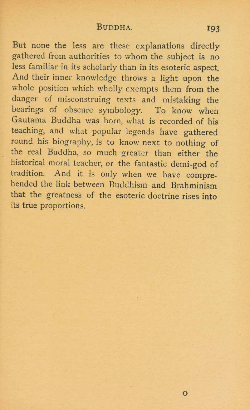 But none the less are these explanations directly gathered from authorities to whom the subject is no less familiar in its scholarly than in its esoteric aspect. And their inner knowledge throws a light upon the whole position which wholly exempts them from the danger of misconstruing texts and mistaking the bearings of obscure symbology. To know when Gautama Buddha was born, what is recorded of his teaching, and what popular legends have gathered round his biography, is to know next to nothing of the real Buddha, so much greater than either the historical moral teacher, or the fantastic demi-god of tradition. And it is only when we have compre- hended the link between Buddhism and Brahminism that the greatness of the esoteric doctrine rises into its true proportions. O