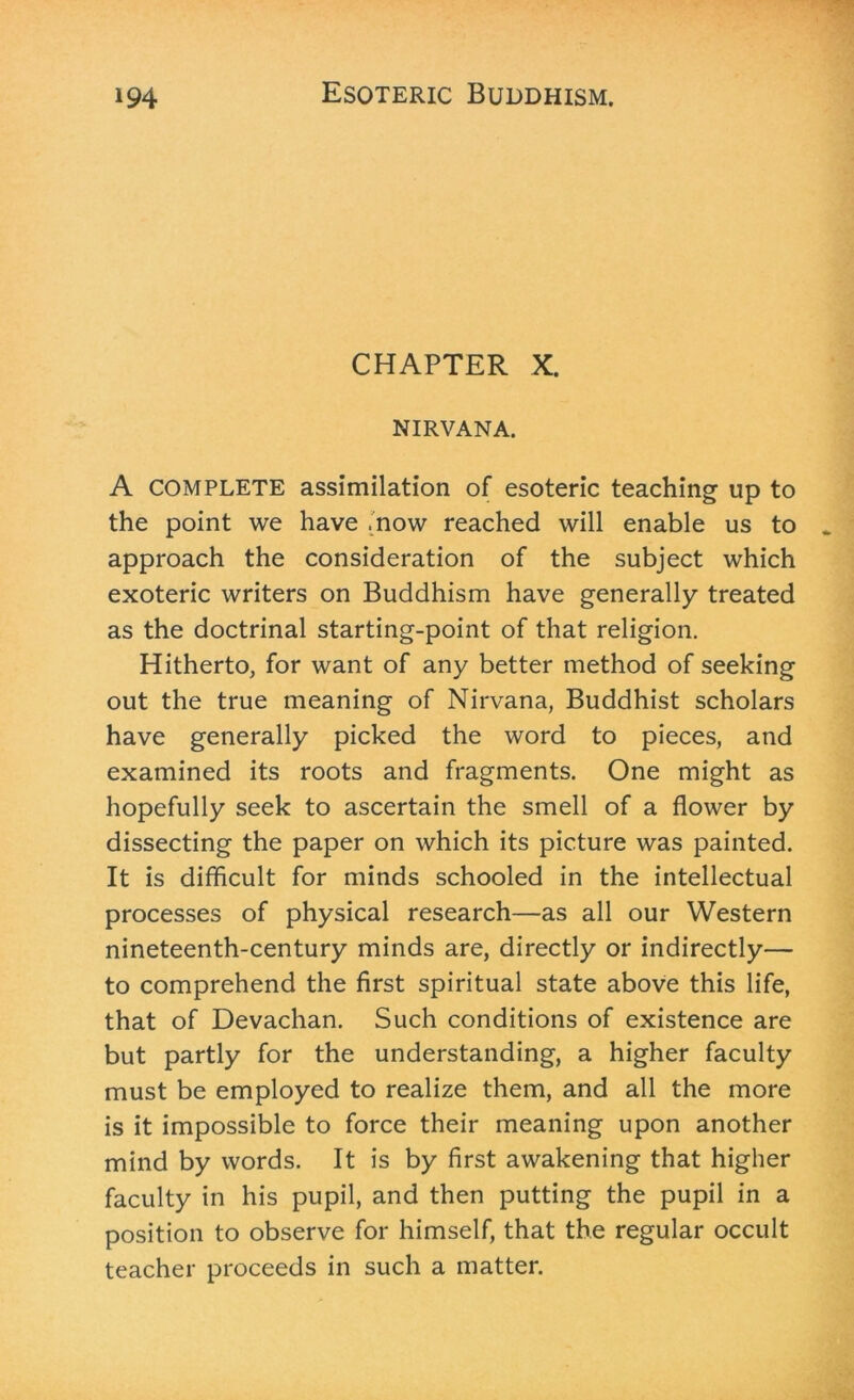 CHAPTER X. NIRVANA. A COMPLETE assimilation of esoteric teaching up to the point we have .now reached will enable us to approach the consideration of the subject which exoteric writers on Buddhism have generally treated as the doctrinal starting-point of that religion. Hitherto, for want of any better method of seeking out the true meaning of Nirvana, Buddhist scholars have generally picked the word to pieces, and examined its roots and fragments. One might as hopefully seek to ascertain the smell of a flower by dissecting the paper on which its picture was painted. It is difficult for minds schooled in the intellectual processes of physical research—as all our Western nineteenth-century minds are, directly or indirectly— to comprehend the first spiritual state above this life, that of Devachan. Such conditions of existence are but partly for the understanding, a higher faculty must be employed to realize them, and all the more is it impossible to force their meaning upon another mind by words. It is by first awakening that higher faculty in his pupil, and then putting the pupil in a position to observe for himself, that the regular occult teacher proceeds in such a matter.