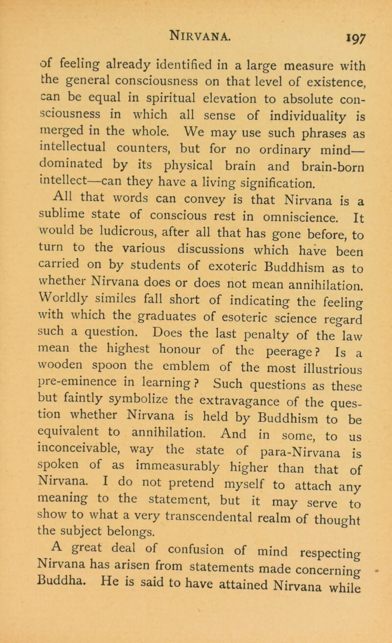 of feeling already identified in a large measure with the general consciousness on that level of existence, can be equal in spiritual elevation to absolute con- sciousness in which all sense of individuality is merged in the whole. We may use such phrases as intellectual counters, but for no ordinary mind— dominated by its physical brain and brain-born intellect—can they have a living signification. All that words can convey is that Nirvana is a sublime state of conscious rest in omniscience. It would be ludicrous, after all that has gone before, to turn to the various discussions which have been cairied on by students of exoteric Buddhism as to whether Nirvana does or does not mean annihilation. Worldly similes fall short of indicating the feeling with which the graduates of esoteric science regard such a question. Does the last penalty of the law mean the highest honour of the peerage ? Is a wooden spoon the emblem of the most illustrious pre-eminence in learning? Such questions as these but faintly symbolize the extravagance of the ques- tion whether Nirvana is held by Buddhism to be equivalent to annihilation. And in some, to us inconceivable, way the state of para-Nirvana is spoken of as immeasurably higher than that of Nirvana. I do not pretend myself to attach any meaning to the statement, but it may serve to show to what a very transcendental realm of thought the subject belongs. A great deal of confusion of mind respecting Nirvana has arisen from statements made concerning Buddha. He is said to have attained Nirvana while