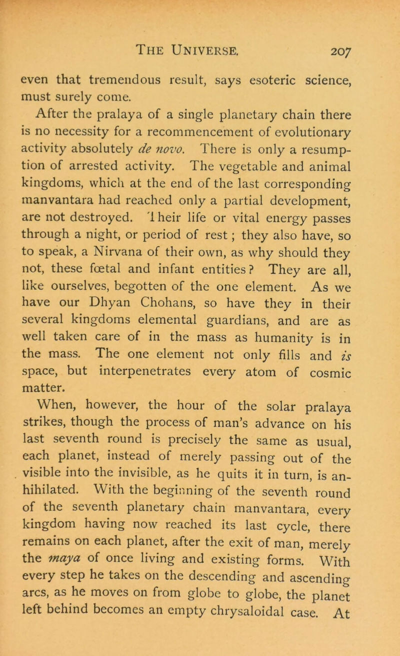 even that tremendous result, says esoteric science, must surely come. After the pralaya of a single planetary chain there is no necessity for a recommencement of evolutionary activity absolutely de novo. There is only a resump- tion of arrested activity. The vegetable and animal kingdoms, which at the end of the last corresponding manvantara had reached only a partial development, are not destroyed. I heir life or vital energy passes through a night, or period of rest; they also have, so to speak, a Nirvana of their own, as why should they not, these foetal and infant entities ? They are all, like ourselves, begotten of the one element. As we have our Dhyan Chohans, so have they in their several kingdoms elemental guardians, and are as well taken care of in the mass as humanity is in the mass. The one element not only fills and is space, but interpenetrates every atom of cosmic matter. When, however, the hour of the solar pralaya strikes, though the process of man’s advance on his last seventh round is precisely the same as usual, each planet, instead of merely passing out of the visible into the invisible, as he quits it in turn, is an- hihilated. With the beginning of the seventh round of the seventh planetary chain manvantara, every kingdom having now reached its last cycle, there remains on each planet, after the exit of man, merely the may a of once living and existing forms. With every step he takes on the descending and ascending arcs, as he moves on from globe to globe, the planet left behind becomes an empty chrysaloidal case. At