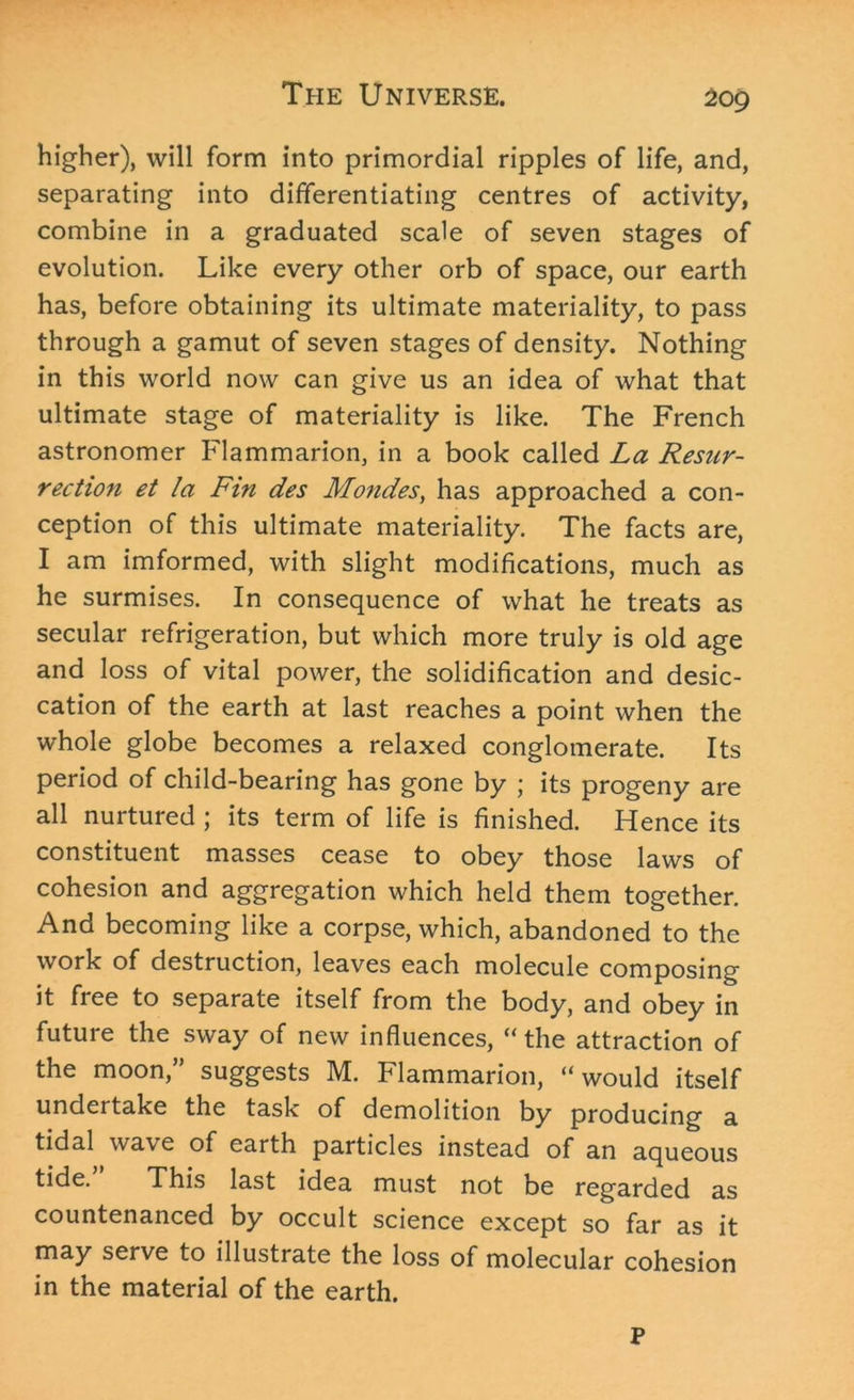 higher), will form into primordial ripples of life, and, separating into differentiating centres of activity, combine in a graduated scale of seven stages of evolution. Like every other orb of space, our earth has, before obtaining its ultimate materiality, to pass through a gamut of seven stages of density. Nothing in this world now can give us an idea of what that ultimate stage of materiality is like. The French astronomer Flammarion, in a book called La Resur- rection et la Fin des Mondes, has approached a con- ception of this ultimate materiality. The facts are, I am imformed, with slight modifications, much as he surmises. In consequence of what he treats as secular refrigeration, but which more truly is old age and loss of vital power, the solidification and desic- cation of the earth at last reaches a point when the whole globe becomes a relaxed conglomerate. Its period of child-bearing has gone by ; its progeny are all nurtured ; its term of life is finished. Hence its constituent masses cease to obey those laws of cohesion and aggregation which held them together. And becoming like a corpse, which, abandoned to the work of destruction, leaves each molecule composing it free to separate itself from the body, and obey in future the sway of new influences, “the attraction of the moon,” suggests M. Flammarion, “would itself undertake the task of demolition by producing a tidal wave of earth particles instead of an aqueous tide.” This last idea must not be regarded as countenanced by occult science except so far as it may serve to illustrate the loss of molecular cohesion in the material of the earth. P