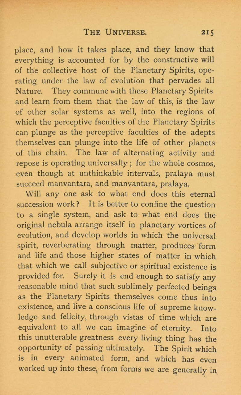 place, and how it takes place, and they know that everything is accounted for by the constructive will of the collective host of the Planetary Spirits, ope- rating under the law of evolution that pervades all Nature. They commune with these Planetary Spirits and learn from them that the law of this, is the law of other solar systems as well, into the regions of which the perceptive faculties of the Planetary Spirits can plunge as the perceptive faculties of the adepts themselves can plunge into the life of other planets of this chain. The law of alternating activity and repose is operating universally ; for the whole cosmos, even though at unthinkable intervals, pralaya must succeed manvantara, and manvantara, pralaya. Will any one ask to what end does this eternal succession work? It is better to confine the question to a single system, and ask to what end does the original nebula arrange itself in planetary vortices of evolution, and develop worlds in which the universal spirit, reverberating through matter, produces form and life and those higher states of matter in which that which we call subjective or spiritual existence is provided for. Surely it is end enough to satisfy any reasonable mind that such sublimely perfected beings as the Planetary Spirits themselves come thus into existence, and live a conscious life of supreme know- ledge and felicity, through vistas of time which are equivalent to all we can imagine of eternity. Into this unutterable greatness every living thing has the opportunity of passing ultimately. The Spirit which is in every animated form, and which has even worked up into these, from forms we are generally in