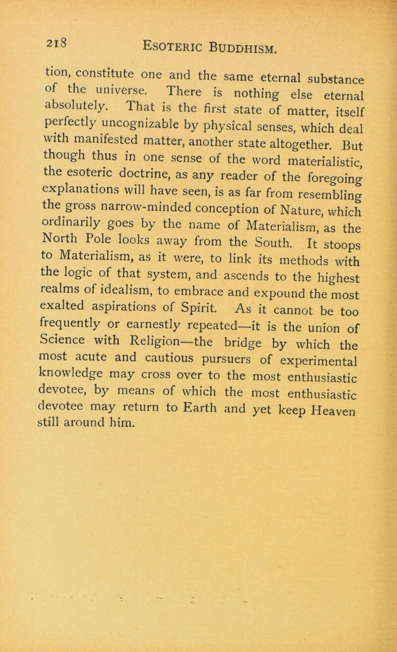 tion, constitute one and the same eternal substance of the universe. There is nothing else eternal absolutely. That is the first state of matter, itself perfectly uncognizable by physical senses, which deal with manifested matter, another state altogether. But though thus in one sense of the word materialistic, the esoteric doctrine, as any reader of the foregoing explanations will have seen, is as far from resembling the gross narrow-minded conception of Nature, which ordinarily goes by the name of Materialism, as the North Pole looks away from the South. It stoops to Materialism, as it were, to link its methods with the logic of that system, and ascends to the highest realms of idealism, to embrace and expound the most exalted aspirations of Spirit. As it cannot be too frequently or earnestly repeated—it is the union of Science with Religion—the bridge by which the most acute and cautious pursuers of experimental knowledge may cross over to the most enthusiastic devotee, by means of which the most enthusiastic devotee may return to Earth and yet keep Heaven still around him.