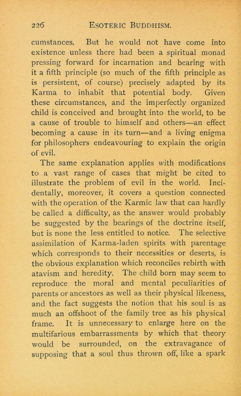 cumstances. But he would not have come into existence unless there had been a spiritual monad pressing forward for incarnation and bearing with it a fifth principle (so much of the fifth principle as is persistent, of course) precisely adapted by its Karma to inhabit that potential body. Given these circumstances, and the imperfectly organized child is conceived and brought into the world, to be a cause of trouble to himself and others—an effect becoming a cause in its turn—and a living enigma for philosophers endeavouring to explain the origin of evil. The same explanation applies with modifications to a vast range of cases that might be cited to illustrate the problem of evil in the world. Inci- dentally, moreover, it covers a question connected with the operation of the Karmic law that can hardly be called a difficulty, as the answer would probably be suggested by the bearings of the doctrine itself, but is none the less entitled to notice. The selective assimilation of Karma-laden spirits with parentage which corresponds to their necessities or deserts, is the obvious explanation which reconciles rebirth with atavism and heredity. The child born may seem to reproduce the moral and mental peculiarities of parents or ancestors as well as their physical likeness, and the fact suggests the notion that his soul is as much an offshoot of the family tree as his physical frame. It is unnecessary to enlarge here on the multifarious embarrassments by which that theory would be surrounded, on the extravagance of supposing that a soul thus thrown off, like a spark