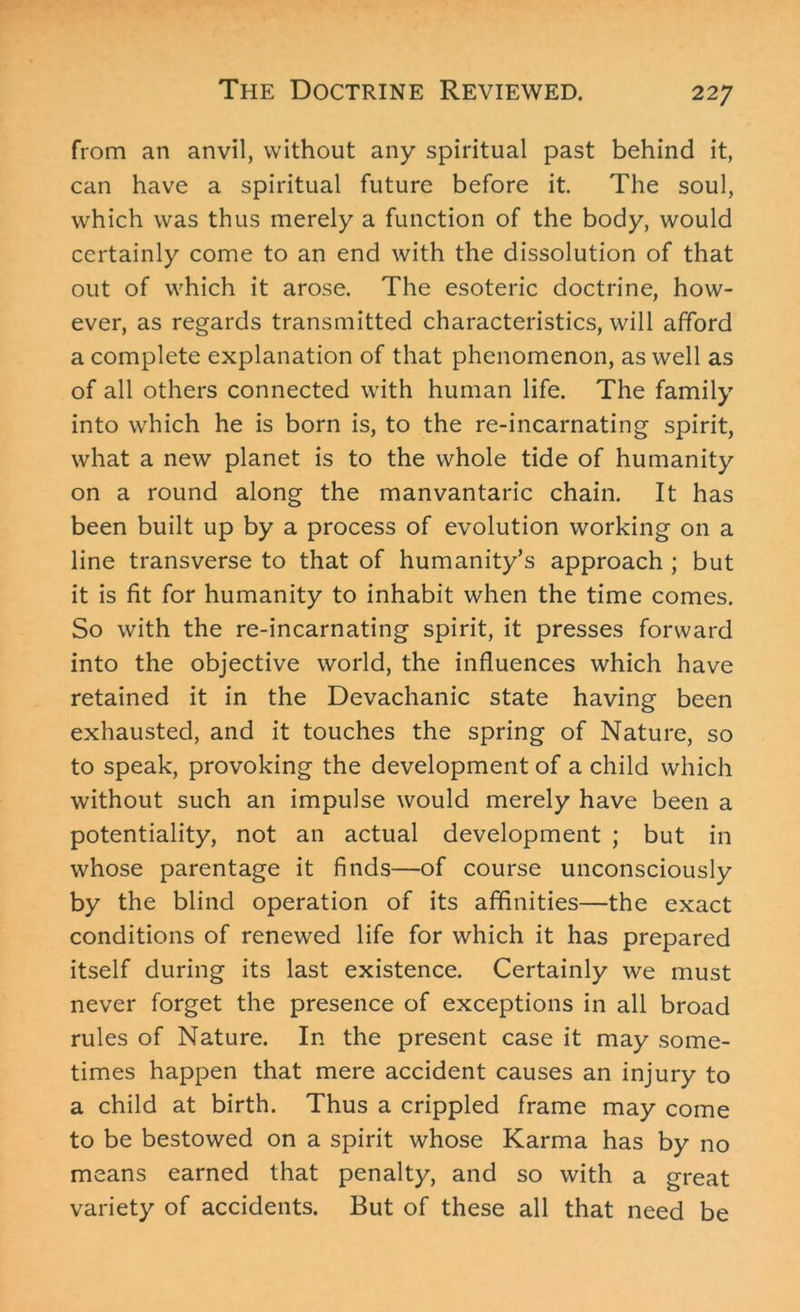from an anvil, without any spiritual past behind it, can have a spiritual future before it. The soul, which was thus merely a function of the body, would certainly come to an end with the dissolution of that out of which it arose. The esoteric doctrine, how- ever, as regards transmitted characteristics, will afford a complete explanation of that phenomenon, as well as of all others connected with human life. The family into which he is born is, to the re-incarnating spirit, what a new planet is to the whole tide of humanity on a round along the manvantaric chain. It has been built up by a process of evolution working on a line transverse to that of humanity’s approach ; but it is fit for humanity to inhabit when the time comes. So with the re-incarnating spirit, it presses forward into the objective world, the influences which have retained it in the Devachanic state having been exhausted, and it touches the spring of Nature, so to speak, provoking the development of a child which without such an impulse would merely have been a potentiality, not an actual development ; but in whose parentage it finds—of course unconsciously by the blind operation of its affinities—the exact conditions of renewed life for which it has prepared itself during its last existence. Certainly we must never forget the presence of exceptions in all broad rules of Nature. In the present case it may some- times happen that mere accident causes an injury to a child at birth. Thus a crippled frame may come to be bestowed on a spirit whose Karma has by no means earned that penalty, and so with a great variety of accidents. But of these all that need be