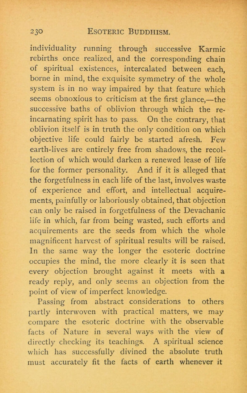 individuality running through successive Karmic rebirths once realized, and the corresponding chain of spiritual existences, intercalated between each, borne in mind, the exquisite symmetry of the whole system is in no way impaired by that feature which seems obnoxious to criticism at the first glance,—the successive baths of oblivion through which the re- incarnating spirit has to pass. On the contrary, that oblivion itself is in truth the only condition on which objective life could fairly be started afresh. Few earth-lives are entirely free from shadows, the recol- lection of which would darken a renewed lease of life for the former personality. And if it is alleged that the forgetfulness in each life of the last, involves waste of experience and effort, and intellectual acquire- ments, painfully or laboriously obtained, that objection can only be raised in forgetfulness of the Devachanic life in which, far from being wasted, such efforts and acquirements are the seeds from which the whole magnificent harvest of spiritual results will be raised. In the same way the longer the esoteric doctrine occupies the mind, the more clearly it is seen that every objection brought against it meets with a ready reply, and only seems an objection from the point of view of imperfect knowledge. Passing from abstract considerations to others partly interwoven with practical matters, we may compare the esoteric doctrine with the observable facts of Nature in several ways with the view of directly checking its teachings. A spiritual science which has successfully divined the absolute truth must accurately fit the facts of earth whenever it