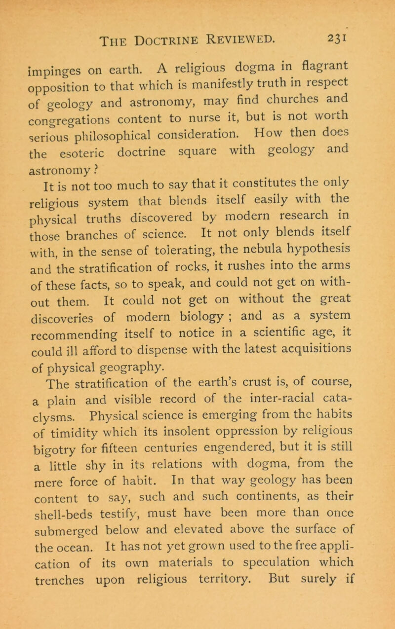 impinges on earth. A religious dogma in flagrant opposition to that which is manifestly truth in respect of geology and astronomy, may find churches and congregations content to nurse it, but is not woith serious philosophical consideration. How then does the esoteric doctrine square with geology and astronomy ? It is not too much to say that it constitutes the only religious system that blends itself easily with the physical truths discovered by modern research in those branches of science. It not only blends itself with, in the sense of tolerating, the nebula hypothesis and the stratification of rocks, it rushes into the arms of these facts, so to speak, and could not get on with- out them. It could not get on without the great discoveries of modern biology ; and as a system recommending itself to notice in a scientific age, it could ill afford to dispense with the latest acquisitions of physical geography. The stratification of the earth’s crust is, of course, a plain and visible record of the inter-racial cata- clysms. Physical science is emerging from the habits of timidity which its insolent oppression by religious bigotry for fifteen centuries engendered, but it is still a little shy in its relations with dogma, from the mere force of habit. In that way geology has been content to say, such and such continents, as their shell-beds testify, must have been more than once submerged below and elevated above the surface of the ocean. It has not yet grown used to the free appli- cation of its own materials to speculation which trenches upon religious territory. But surely if