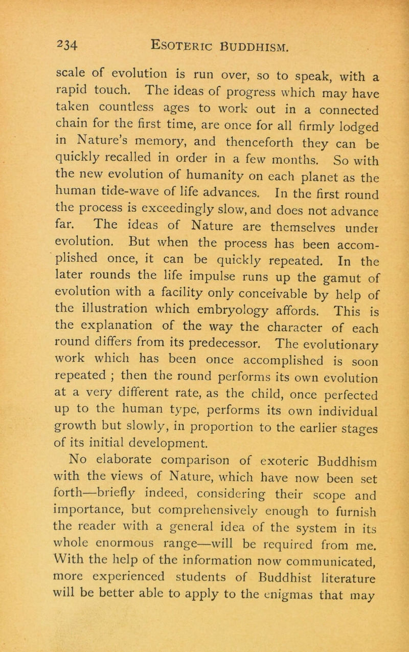 scale of evolution is run over, so to speak, with a rapid touch. The ideas of progress which may have taken countless ages to work out in a connected chain for the first time, are once for all firmly lodged in Nature’s memory, and thenceforth they can be quickly recalled in order in a few months. So with the new evolution of humanity on each planet as the human tide-wave of life advances. In the first round the process is exceedingly slow, and does not advance far. The ideas of Nature are themselves under evolution. But when the process has been accom- plished once, it can be quickly repeated. In the later rounds the life impulse runs up the gamut of evolution with a facility only conceivable by help of the illustration which embryology affords. This is the explanation of the way the character of each round differs from its predecessor. The evolutionary work which has been once accomplished is soon repeated ; then the round performs its own evolution at a very different rate, as the child, once perfected up to the human type, performs its own individual growth but slowly, in proportion to the earlier stages of its initial development. No elaborate comparison of exoteric Buddhism with the views of Nature, which have now been set forth—briefly indeed, considering their scope and importance, but comprehensively enough to furnish the reader with a general idea of the system in its whole enormous range—will be required from me. With the help of the information now communicated, more experienced students of Buddhist literature will be better able to apply to the enigmas that may